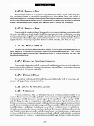 6 . 1 . 2 7 . 3 . 8 - ARMADURA DE VIGAS
A representação da armadura de vigas é feita longitudinalmente e contém o traçado auxiliar dos pontos
mais convenientes da fôrma, de sorte a indicar a perfeita posição das barras, Quando houver varias camadas, a
representação longitudinal é feita reproduzindo esquematicamente a posição relativa dessas camadas. Sempre que
necessário, é lêita nrepresentaçãoadieionEil de seções transversais. Em cada prancha (folha de desenlio)de armadura
de viças é anexado pequeno quadro contendo Índice por ordem numérica das vigas neia representadas.
6.1.27.3.9 - ARMADURA DE PILARES
A representação da armadura de pilares é feita por seções transversais, com indicação minuciosa da posição
das barras e de seus diâmetros, Ao lado de cada seçãoé feita a representação do respectivo estribo com as convenções
anteriormente descritas. É obrigatória a representação esquemática dos diferentes tipos de armadura longitudinal
dos pilares constantes da prancha. Sempre que necessário (especialmente no caso dc pilares inclinados ou pilares
de pórticos), é feita a representação longitudinal, obedecendo então ás indicações gerais dadas para vigas.
6 . 1 . 2 7 . 3 . 1 0 - ARMADURA DE SAPATAS
São obedeci das as indicações anteriores aplicáveis às sapatas, É indicada minuciosamente a distribuição das
barras, por posição, com o respectivo espaçamento, conservada a convenção adotada para lajes e vigas, Quando
são utilizados anéis variáveis, basta ser dada a indicação dos limites da variação do diâmetro, bem como a do
comprimento total das barras.
6.1.27.4 - DESENHOS PARA EXECUÇÃO DE ESCORAMENTOS
Arepresentaçãográfica para execução de escoramentos de madeira obedecem às normas relativas a desenhos
para estruturas de madeira, Quando se tratar de serviços dc pequena responsabilidade, a representação gráfica para
escoramentos pode ser simplesmente esquemática.
6.1.27.5 - DESENHOS DE DETALHE
Tem o projetista, nos desenhos de detalhe, a liberdade de escolha do melhor modo de representação, apli-
cando em tudo que possível, as prescrições anteriores,
6.1.28 - ESTRUTURA PRÉ-MOLDADA DE CONCRETO
6.1.28.1 - GENERALIDADES
No processo construtivo que utiliza a pié-fábricação de esüuturas de concreto, a construtora, ao contrário do que
ocorre em obras convencionais, tonta atalhos que facilitam enormemente a comprovação ou garantia da qualidade, sem
contar com a maior facilidade de conquistar a qualidade do ponto dc vista do atendimento a normas, segurança e durabili-
dade, além dos aspectos subjetivos como plasticidade, estética, agilidade, criatividade etc, A grande dimensão c a relativa
leveza dos componentes das estruturas de concreto pré-moldadas permitem a montagem de grandes obras com um número
reduzido de componentes altamente controlados em sua produção. Sendoexecutados em fábrica, são passíveis de controle
industrial centralizado, o que tãz dos pré-fabiicados um produto de laboratório, utilizando insumos com qualidade deter-
minada, fornecedores selecionados e mão-de-obra treinada e qualificada. I lácomponentes acabados pira todas as partes da
obra - fundações, pilares, vigas, pisos, paredes, painéis divisórios, coberturas - permitindo a montagem completa da obra
em temporeduzido.O fator tempo é um forte aliado na operacionalízação imediata de unidades industriais, comerciais ou
de serviços executadas com estruturas pré-moldadas, Os sistemas de [^fabricação classificam-se cm dois tipos básicos:
 