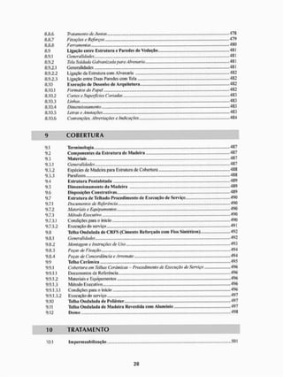 8.8.6 Tratamento cie Juntas 478
8.8.7 Fixações e Reforços. 479
8.8.8 Ferramentas 480
8.9 Ligação entre Estrutiira e Paredes ile Vedação 48 i
8.9.1 Generalidades 4SI
8.9.2 Teia Soldada Galvanizada para Alvenaria 481
8.9.2.1 Generalidades 481
8.9.2.2 Ligação da Estrutura com Alvenaria 482
8.9.2.3 I.igação entre Duas Paredes com Tela 4S2
8.10 Execução de Desenho de Arquitetura 482
8.10.1 Formatos do Papel 482
8.10.2 Cortese Superficies Cortadas 483
8.10.3 Linhas - 483
8.10.4 Dimensionamento 483
8.10.5 Letras e Anotações 483
8.10.6 Convenções, A breviações e Indicações 484
9 C O B E R T U R A
9.1 Terminologia ,.. 487
9.2 Componentes da Estrutura de Madeira 487
9.3 Materiais 487
9.3.1 Generalidades 487
9.3.2 Espécies de Madeira para Estrutura de Cobertura 488
9.3.3 Parafusos 488
9.4 Estruturo Pontaletada 489
9.5 Dimensionamento da Madeiro 489
9.6 DisposiçOes Construtivas . 489
9.7 Estruturo de Telhado Procedimento de Execução de Serviço 490
9.7.1 Documentos de Referência 490
9.7.2 Materiais e Equipamentos 490
9.7.3 Método Executivo 490
9.7.3.1 Condições para o inicio 490
9.7.3.2 Execução do serviço 49 ]
9.8 Telha Ondulada de C R F S {Cimento Reforçado com Fios Sintéticos) 492
9.8.1 Generalidades 492
9.8.2 Montagem e instruções de Uso 493
9.8.3 Peças de Fixação 494
9.8.4 Peças de Concordância e Arremate 494
9.9 Telha Cerâmica 495
9,9,1 Cohen ura em Telhas Cerâmicas - Procedimento de Execução de Serviço 496
9.9.1.1 Documentos de Referência 496
9.9.1.2 Materiais e Bqu i pamentos .496
9.9.1.3 Método Executivo 496
9.9.1.3.1 Condições para o inicio 496
9.9.1.3.2 Execução do serviço 497
9.10 Telha Ondulada de Poliéster 497
9.11 Telha Ondulada de Madeira Revestida com Alumínio 497
9.12 Domo 498
10 T R A T A M E N T O
10,1 Impermeabilização ....,501
 