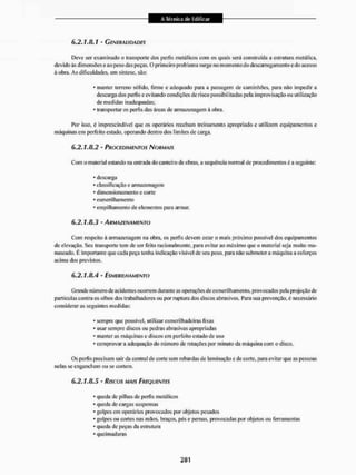 6.2.1.8.1 - Generalidades
Deve ser examinado o transporte dos perfis metálicos com os quais será construída a estrutura metálica,
devido às dimensões e ao peso das peças. O primeiro problema surge no momento do descarregamento e do acesso
á obra. As dificuldades, em síntese, são;
* manter terreno sólido, firme e adequado para a passagem de caminhões, para não impedir a
descarga dos perfis e evitando condições de risco possibilitadas pela improvisação ou utilização
de medidas inadequadas;
* transportar os perfis das áreas de armazenagem à obra.
Por isso, é imprescindível que os operários recebam treinamento apropriado e utilizem equipamentos e
máquinas em perfeito estado, operando dentro dos limites de carga.
6.2.1.8.2 - PROCEDIMENTOS NORMAIS
Com o material estando na entrada do canteiro de obras, a sequência normal de procedimentos é a seguinte:
* descarga
* classificação e armazenagem
* dimensionamento e cone
* esmerilhamento
- empilhamento de elementos para armar.
6.2.1.8.3 - ARMAZENAMENTO
Com respeito â armazenagem na obra, os perfis devem estar o mais próximo possível dos equipamentos
de elevação. Seu transporte tem de ser feito racionalmente, para evitar ao máximo que o material seja muito ma-
nuseado, É importante que cada peça tenha indicação visível de seu peso, para não submetera máquina a esforços
acima dos previstos,
6.2.1.8.4 - ESMERILHAMENTO
Grande número de acidentes ocorrem durante as operações de esmerilhamento, provocados pela projeção de
partículas contra os olhos dos trabalhadores ou por ruptura dos discos abrasivos. lJara sua prevenção, é necessário
consideraras seguintes medidas:
* sempre que possível, utilizar esmerilliadeíras fixas
* usar sempre discos ou pedras abrasivas apropriadas
* manter as máquinas e discos em perfeito estado de uso
* comprovar a adequação do número de rotações por minuto da máquina com o disco.
Os perfis precisam sair da central de corte sem rebardas de Iam inação e de corte, para evitar que as pessoas
nelas se enganchem ou se cortem.
6.2.1.8.5 - Riscos MAIS FREQUENTES
* queda de pilhas dc perfis metálicos
* queda de cargas suspensas
* golpes em operários provocados por objetos pesados
* golpes ou cortes nas mãos, braços, pés e pernas, provocadas por objetos ou ferramentas
- queda de peças da estrutura
* queimaduras
 