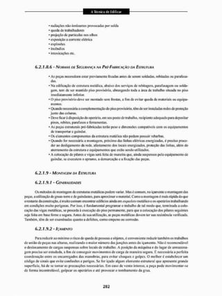 • radiações não-ionizantes provocadas por solda
* queda de trabalhadores
* projeção de partículas nos olhos
* exposição a corrente elétrica
' explosões
* incêndios
* intoxicações etc.
6.2.1 JL. 6 - NORMAS DE SEGURANÇA NA PRÍ-FABRIÇAÇÃO DA ESTRUTURA
• As peças necessitam estar previamente lixadas antes de serem soldadas, rebitadas ou parafusa-
das.
* Na edificação de estrutura metálica, abaixo dos serviços de rebitageni, parafusarem ou solda-
gem. tem de ser mantido piso provisório, abrangendo ioda a área de trabalho situada no piso
imediatamente inferior.
• O piso provisório deve ser montado sem frestas, a fim de evitar queda de materiais ou equipa-
mentos,
* Quando necessária a complementação do piso provisório, têm de ser instaladas redes de proteção
junto das colunas.
* Deve ficar à disposição do operário, em seu posto de trabalho, recipiente adequado para depositar
pinos, rebites, parafusos e ferramentas.
• As peças estruturais pré-fabricadas terão peso c dimensões compatíveis com os equipamentos
de transportar c guindar.
* Os elementos componentes da estrutura metálica não podem possuir rebarbas.
* Quando for necessária a montagem, próximo das linhas elétricas energizadas, é preciso proce-
der ao desligamento da rede, afastamento dos locais energizados, proteção das linhas, além do
aterramento da estrutura e equipamentos que estio sendo utilizados,
« A colocação de pilares e vigas será feita de maneira que, ainda suspensos pelo equipamento de
guindar, se executem o aprumo, a demarcação e a fixação das peças.
6,2.1.9 - MONTAGEM DA ESTRUTURA
6.2.1.9.1 - GENERALIDADES
Os métodos de montagem de estruturas metálicas podem variar. Mas é comum, no içamenio c montagem das
peças, a utilização de gruas-torrc e de guindastes, para aproximar o material. Como a montagem é mais lápida do que
o restante da construção, é muito comum encontrar edifícios ainda em esqueleto metálico e os operários trabalhando
em condições muito perigosas. Por isso, é fundamental programar o trabalho de tal modo que, terminada a colo-
cação das vigas metálicas, se proceda ã execução do piso permanente, para que a colocação dos pilares seguintes
seja feita em base firme e segura. Antes de sua utilização, as peças metálicas devem ler sua resistência verificada.
Também, têm de sei1 examinadas quanto a defeitos, como empeno oit corrosão,
6.2.1.9.2 - IÇAMENTO
Para reduzir ao mínimo o risco de queda de pessoas e objetos, é conveniente reduzir também os trabalhos
de união de peças nas alturas, realizando o maior número das junções antes do içamenio. Não é recomendável
o deslocamento de cargas suspensas sobre locais de trabalho. A posiçflo da máquina e do lugar de armazena-
gem precisa ser estudada, a Sim de conseguir movimentos de carga de maneira segura. E necessária a perfeita
coordenação entre os encarregados das manobras, para evitar choques e golpes. O melhor é estabelecer um
código de sinais que evite confusões e perigos. Se for içado algum elemento estrutural que apresente grande
superfície, há de se tomar as precauções necessárias, Em caso de vento intenso, a peça pode movimentar-se
de forma hi controlável, golpear os operários e até provocar o tombamento da grua.
 