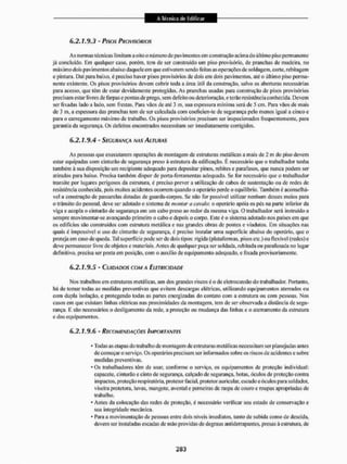 6.2.1.9.3 - Pisos PROVISÓRIOS
As normas técnicas limitam a oito o número de pavimentos cm construção acima do último piso permanente
já concluído. Em qualquer caso, porém, tem dc ser construído um piso provisório, de pranchas de madeira, no
máximo dois pavimentos abaixo daquele em que estiverem sendo feitas as operações de soldagem, cone, rebilagem
e pintura. Dai para baixo, é preciso haver pisos provisórios de dois em dois pavimentos, até o último piso perma-
nente existente. Os pisos provisórios devem cobrir toda a área útil da construção, salvo as aberturas necessárias
para acesso, que têm de estar devidamente protegidas. As pranchas usadas para construção de pisos provisórios
precisam estar livres de farpas e pontas dc prego, sem defeito ou deterioração, e terão resistência conhecida. Devem
ser fixadas lado a lado. sem frestas. Para vãos dc até 3 m, sua espessura mínima será dc 5 cm. I'ara vãos de mais
de 3 m. a espessura das pranchas tem de ser calculada com coefreien-te de segurança pelo menos igual a cinco e
para o carregamento máximo de trabalho. Os pisos provisórios precisEim ser inspecionados frequentemente, para
garantia da segurança. Os defeitos encontrados necessitam sei1 imediatamente corrigidos.
6.2.1.9.4 - SEGURANÇA NAS ALTURAS
As pessoas que executarem operações de montagem de estruturas metálicas a mais de 2 m do piso devem
estar equipadas com cinturão de segurança preso à estrutura da edificação. É necessário que o trabalhador tenha
também à sua disposição um recipiente adequado para depositar pinos, rebites e parafusos, que nunca podem ser
atilados para baixo. Precisa também dispor de poiía-ferramentas adequado. Se for necessário que o trabalhador
transite por lugares perigosos da estrutura, é preciso prever a utilização de cabos de sustentação ou de redes de
resistência conhecida, pois muitos acidentes ocorrem quando o operário perde o equilíbrio. Também é aconselhá-
vel a construção de passarelas dotadas de guarda-corpos. Se não for possível utilizar nenhum desses meios para
o transito do pessoal, deve ser adotado o sistema de montar a cavalo: o operário apoia os pés na parte inferior da
viga e acopla o cinturão de segurança em um cabo preso ao redor da mesma viga. O trabalhador será instruído a
sempre movimentar-se avançando primeiro o cabo e depois o corpo. Este é o sistema adotado nos países em que
os edificios são construídos com estrutura metálica e nas grandes obras de pontes e viadutos. Em situações tias
quais é impossível o uso do cinturão de segurança, é preciso instalar uma superficie abaixo do operário, que o
proteja em caso de queda. Tal superfície pode ser de dois tipos: rígida (plataformas, pisos etc.) ou flexível (redes) c
deve permanecer livre de objetos e materiais. Antes de qualquer peça ser soldada, rebitada ou parafusada no lugar
definitivo, precisa ser posta em posição, com o auxilio de equipamento adequado, e fixada provisoriamente.
6.2.1.9.5 - CUIDADOS COM A ELETRICIDADE
Mos trabalhos em estruturas metálicas, um dos grandes riscos é o de eletrocussto do trabalhador. Portanto,
há de tomar todas as medidas preventivas que evitem descargas elétricas, utilizando equipamentos aterrados ou
com dupla i so[ação. e protegendo todas as partes energizadas do contato com a estrutura ou com pessoas, Nos
casos em que existam linhas elétricas nas proximidades da montagem, tem de ser obseivada a distância de segu-
rança, E são necessários o desligamento da rede, a proteção ou mudança d;is linhas c o aterramento da estrutura
e dos equipamentos.
6.2.1.9.6 - RECOMENDAÇÕES IMPORTANTES
* Todas as etapas do trabalho de montagem de estruturas metálicas necessitam ser planejadas antes
de começar o serviço. Os operários precisam ser informados sobre os riscos de acidentes e sobre
medidas preventivEis,
- Os trabalhadores têm de usar. conforme o serviço, os equipamentos de proteção individual:
capacete, cinturão e cinto de segurança, calçado de segurança, botas, óculos de proteção contra
impactos, proteção respiratória, protetor facial, protetor auricular, escudo e óculos para soldador,
viseira protetora, luvas, mangote, avental e perneiras de raspa de couro e roupas apropriadas de
trabalho.
* Antes da colocação das redes de proteção, é necessário verificar seu estado de conservação e
sua integridade mecânica.
* Para a movimentação de pessoas entre dois níveis imediatos, tanto de subida como de descida,
devem sei' instaladas escadas de mão providas de degraus antiderrapantes, presas á estrutura, de
 