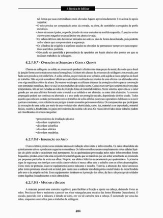 lai forma que suas exlnem idades mais elevadas fiquem apnoximadamente ! m acima do apoio
superior.
* O solo precisa ser compactado antes da entrada, na obra, de caminhões carregados de perfis
metálicos,
* Antes de serem içados, os perfis já lerão de estar cortados na medida requerida. E preciso evitar
o corte com maçaricooxiacetilénico em altura elevada.
• Os cabos elétricos não devem ser deixados no solo ou piso de forma desordenada, pois podeião
sofrer danos que comprometam a segurança.
• Os cilindros de oxigênio e acetileno usados na obra têm de permanecer sempre em seus respec-
tivos carrinhos portáteis,
• Não pode ser permitida a permanência de operários em locais abaixo dos pontos em que se
realizam trabalhos de soldagem,
6.2.1.9.7 - OT'ÍRAÇÕES DE SOLDAGEM £ CORTE A QUENXE
Chama-se soldagem, ou solda, ao processo de produzira fusão entre duas peças de melai, de modo que o local
dejunção forme com o lodo uma massa homogênea, Existem três classes de processos de soldagem: por pressão, por
fusão sem pressão e por solda forte, A solda elétrica, ou por meio de arco voltaico, está sujeita a riscos próprios do local
de trabalho. Não se pode considerar idênticas as atividades realizadas no interior de uma oficina e as efetuadas sobre
uma viga metálica a 40 m de altura. Do mesmo modo que se utilizam sistemas de proteção coletiva para a construção
com estruturas metálicas, deve-se usá-los nos trabalhos de soIda e coite. Como esses serviços sempre envolvem altas
temperaturas, têm de ser evitadas as redes de proteção feitas de material sintético. Neste sistema, aproveita-se o calor
gerado por um arco elétrico formado entre o metal a ser soldado e um eletrodo, ou entre dois etelrodos. A comente
empregada poderá ser continua ou alternada c o arco pode ser protegido ou não, dependendo do tipo usado. Todos
aqueles que estão em contato permanente com os trabalhos de solda elétrica ecom seus operadores habituam-se a ouvir
queixas constantes, com referência aos perigos e males causados pelo arco voltaico. Os componentes que participam
da execução de uma solda por meio de arco voltaico são: eletricidade, calor, luz, material a ser depositado, material
básico, escória c. finalmente, os gases provenientes da escória e do arco. Üs riscos envolvidos nesse trabalho podem
ser classificados cm cinco categorias:
* provenientes da irradiação do arco
• de ordem respiratória
* de ordem calorífica
' de ordem elétrica
* de ordem mecânica.
6.2.1.9.8 - IRRADIAÇÃO DO ASCO
O arco elétrico produz uma emissão intensa de radiação ultravíolela e infravermelha. Os mios ultravioleta são
quimicamente ativos e produzem cegueira momentânea. Os infravermelhos secam completamente certas células líqui-
das do globo ocular e ocasionam mal permanente. Se as queimaduras provocadas pelos mios infravermelhos forem
frequentes, produz-se na vista uma corijuntivite catarral aguda, que se manifesta por um ardor semelhante ao produzido
por pequenas partículas de areia nos olhos. Na pele, seu efeito é idêntico ao ocasionado por queimaduras. A primeira
regra de segurança nos serviços com solda a arco voltaico é nunca olhar para o trabalho com os olhos desprotegidos.
Como meio de proteção, usam-se equipamentos como máscaras e escudos, Todavia, a absorção dos raios luminosos
pelas lentes protetoras não deverá sei1 total, pois neste caso o soldador não distinguiria o metal básico do metal fundido
pelo arco e da própria escória. Esses equipamentos destinam-se à proteção dos olhos, da face e do pescoço do soldador
contra fagulhas incandescentes e raios ultravioleta,
6.2.1.9.9 - MÁSCARA E ESCUDO
A máscara possui uma carneira regulável, para facilitar EI fixação e ajuste na cabeça, deixando livres as
mãos. Precisa ser leve e resistente e possuir uni visor retangular para encaixe das lentes filtrantes (basculante). O
escudo, parecido com a máscara, é dotado dc cabo, cm vez de carneira para a cabeça. E sustentado por uma das
mãos, enquanto a outra fica para o trabalho da soldagem,
 