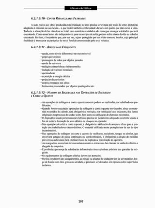 6 . 2 . 1. 9.10 - LENTES RETANGULARES FILTRANTES
A ação nociva aos olhos produzida ;>c!a irradiação do arco precisa ser evitada por meio de lentes protetoras
adaptadas á mascara ou ao escudo - o que redu^ também a intensidade da luz a um ponto que não canse a vista.
Todavia, a absorção de tu* não deve ser total, caso contrário o soldador não consegue enxergar o trabalho que está
executando. Como essas lentes são indispensáveis para os serviços dè solda, podem sofrer danos devido ao trabalho
executado. Por isso. é importante que. por sua vez, sejam protegidas por um vidro comum, incolor, cuja principal
finalidade é interceptar as partículas de metal fundido arremessadas pelo arco voltaico.
6.2.1.9.11 - Riscos MAIS FREQUENTES
* queda, entre níveis diferentes c no mesmo nível
* golpes por objetos
- prensagem de mãos por objetos pesados
* queda da estrutura
* radiações ultravioleta e infravermelha
* inalação de vapores metálicos
* queimaduras
* exposição a energia elétrica
* projeção de partículas
* corpos estranhos nos olhos
* ferimentos provocados por objetos pontiagudos etc.
6.2.1.9.12 - NORMAS DE SEGURANÇA NAS OPERAÇÕES DE SOLDAGEM
E CORTE A QUENTE
* As operações de soldagem e corte a quente somente podem ser realizadas por trabalhadores qua-
lificados.
* Quando forem executadas operações de soldagem e corte a quente em chumbo, zinco ou mate-
riais revestidos de cádmio, será obrigatória a remoção, por ventilação loca! exaustora, dos fumos
originados no processo de solda e cone, bem como na utilização de eletrodos revestidos.
* O dispositivo usado para manusear eletrodos precisa ler isolamento adequado à corrente usada, a
fim de evitar a formação de arco elétrico ou choques no operador.
* Nas operações de solda e corte a quente, é obrigatória a utilização de anteparo eficaz pana a pro-
teção dos trabalhadores circunvizinhos. O material utiIlibado nesta proteção tem de ser do tipo
incombustível.
* Nas operações de soldagem ou corte a quente de vasilhame, recipiente, tanque ou similar, que
envolvam geração de gases confinados ou sem ico afinados, é obrigatória a adoção de medidas
preventivas adicionais para eliminar riscos de explosão e intoxicação do operário.
* As mangueiras necessitam ter mecanismos contra o retrocesso das chamas na saída do cilindro e
chegada do maçarico.
- É proibida a presença de substâncias inflamáveis e/ou explosivas próxima das garrafas de oxi-
génio.
* Os equipamentos de soldagem elétrica devem ser aterrados.
* Os ftos condutores dos equipamentos, as pinças ou alicates de soldagem têm de ser mantidos lon-
ge de locais com óleo, graxa ou umidade, e precisam ser deixados em repouso sobre superficies
isolantes.
 