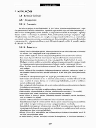 7 INSTALAÇÕES
7.1 - ELÉTRICA E TELEFÔNICA
7.1.1 - GENERALIDADES
7.1.1.1 - INTRODUÇÃO
Cm todos os projetos de instalação elétrica de baixa tensão, é de fundamenta! importância a espe-
cificação técnica dos diversos componentes. A partir das especificações é que eles serão adquiridos para a
obra, os quais deverão garantir, quando montados, o adequado Funcionamento da instalação, a segurança
dos seus usuários e a conservação do patrimônio. Porém, com frequência, ocorre que nos projetos, a espe-
cificação técnica é muito falha, como, por exemplo, os competentes são mal descritos, as características
nominais são omitidas, as competentes normas técnicas não são mencionadas e, comuniente, são indicados
a marca comercial e o tipo do material de um certo fabricante (cm geral, um líder de mercado) seguidos
da expressão "ou similar',
7.1.1.2 - TERMINOLOGIA
- Handeja: conduto de instalação aparente, aberto superiormente cm toda sua extensão, onde os condutores
são lançados. Unia bandeja pode ser de chapa perfurada ou não.
- Barra: condutor rígido, em forma de tubo ou dc seção perfilada, fornecido em trechos retilíneos,
- Base (de um dispositivo fusivel): parte fixa de um dispositivo fusível, com contatos e terminais.
- Barreira: anteparo que impede o acesso ús parles vivas, a pari ir das direções habituais de acesso.
- blindagem: envoltório condutor ou semicondutor, aplicado sobre o condutor ou sobre o condutor isolado
(ou eventualmente sobre um conjunto de condutores isolados), para fins exclusivamente elétricos.
- Bloco alveolado: bloco de confecção com um ou mais furos que, por justaposição, formam um ou
mais condutos.
- Cabo: conjunto de fios encordoados, isolados ou não entre si. podendo o conjunto ser isolado ou
não. O termo cabo é muitas vezes utilizado para indicar, de um modo geral, cabos propriamente
ditos e fios.
- Cabo flexível: cabo capaz de assegurar uma ligação que pode ser flexionada em serviço.
- Cabo isolado: cabo constituído de uma ou mais veias e, se existentes, o envoltório individual de cada
veia. o envoltório do conjunto das veias e os envoltórios de proteção do cabo, podendo ter também um
ou mais condutores não isolados,
- Cabo mull iplexado: cabo formado por dois ou mais condutores isolados, ou cabos unipolares, dispostos
helicoidal mente, sem cobertura.
- Cabo mullipolar: cabo constituído por vários condutores isolados, com cobertura,
- Cabo revestido: cabo sem isolaçào ou cobertura, constituído dc fios revestidos (v. Fio revestido).
- Cabo unipolar: cabo isolado constituído por um único condutor, com cobertura.
- Calha: conduto de instalação aparente, com tampas superiores desmontáveis em toda sua extensão,
onde os condutores são lançados.
- Canuleta: conduto com tampas nu nível do solo, removíveis em toda sua extensão,
- Capacidade de condução de corrente: corrente máxima que um condutor ou conjunto de condutores
pode conduzirem regime contínuo, sem exceder a temperatura máxima especificada.
- Capacidade de interrupção: um valor decorrente presumida de interrupção que um dispositivo de ma-
nobra e.'ou proteção é capaz dc interromper, sob uma tensão dada e cm condições prescritas de emprego
e funcionamento, dadas em normas individuais.
- Choque elétrico: eTeito patoíisiológico que resulta da passagem dc uma corrente elétrica, através de
um corpo humano ou de um animal.
- Circuito (elétrico) (de uma instalação): conjunto de componentes da instalação alimentado a
 