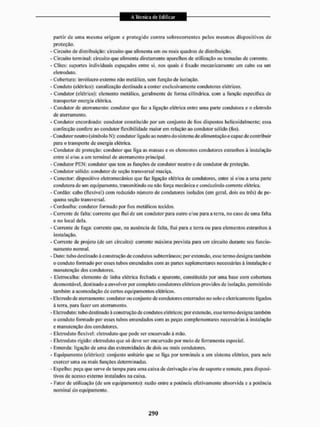 partir dc uma mesma origem e protegido contra sob recorrentes pelos mesmos dispositivos de
proteção.
- Circuito de distribuição: circuito que alimenta um ou mais quadros de distribuição.
- Circuito terminal: circuito que alimenta diretamente aparelhos de utilização ou tomadas de corrente.
- Clites: suportes individuais espaçados entre si, tios quais é fixado mecanicamente um cabo ou uiri
eletroduto.
- Cobertura: invólucro externo não metálico, sem função de isolação.
- Conduto (elétrico): canalização destinada a conter exclusivamente condutores elétricos,
- Condutor (elétrico): elemento metílico, geralmente de forma cilíndrica, com a função especifica de
transporta r ene rg ia e lét ric a,
- Condutor de aterramento: condutor que faz a ligação elétrica entre uma paite condutora e o eletrodo
de aterramento,
- Condutor encordoado: condutor constituído por um conjunto dc fios dispostos helicoidal meu te: essa
confecção confere ao condutor flexibilidade maior em relação ao condutor sólido (fio).
-Condutor neutro (sim bolo N): condutor ligado ao neutro do sistema de alimentação e capaz de contribuir
para o transporte de energia elétrica.
- Condutor dc proteção; condutor que liga as massas eos elementos condutores estranhos ã instalação
entre si e/ou a um terminal de aterramento principal.
- Condutor PEN: condutor que tem as funções de condutor neutro e de condutor de proteção.
- Condutor sólido: condutor de seção transversal maciça.
- Conector: dispositivo eletromeeânico que faz ligação elétrica de condutores, entre si e/ou a uma parte
condutora de uni equipamento, transmitindo ou não força mecânica e conduzindo corrente elétrica.
- Cordão: cabo (flexível) com reduzido número de condutores isolados (em geral, dois ou três) de pe-
quena seção transversal.
- Cordoalha: condutor formado por fios metálicos tecidos.
- Corrente dc falta: corrente que lluí de um condutor para outro e/ou para a terra, no caso dc unta falta
e no local dela.
- Corrente de fuga: corrente que, na ausência de falta, flui para a terra ou para elementos estranhos â
instalação.
- Corrente de projeto (de um circuito): corrente máxima prevista para um circuito durante seu funcio-
namento normal.
- Duto: tubo destinado á construção de condutos subterrâneos; por extensão, esse termo designa também
o conduto formado por esses tubos emendados com as partes suplementares necessárias á instalação e
manutenção dos condutores.
- Etetrocalha: elemento de linha elétrica fechada e aparente, constituído por uma base com cobertura
desmontável, destinado a envolver por completo condutores elétricos providos de isolação, permitindo
também a acomodação de certos equipamentos elétricos.
- Eletrodo de aterramento: condutor ou conjunto de condutores enterrados no solo e elelricainentc ligados
á terra, para fazer um alerramento.
- Eletroduto: tubo destinado à construção de condutos elétricos; por extensão, esse termo designa também
o conduto formado por esses tubos emendados com as peças complementares necessárias á instalação
e manutenção dos condutores.
- Eletroduto flexível: eletroduto que pode ser encurvado à mão.
- Eletroduto rígido: eletroduto que só deve ser encurvado por meio de ferramenta especial.
- Emenda: ligação de uma das extremidades de dois ou mais condutores,
- Equipamento (elétrico): conjunto unitário que se liga por terminais a um sistema elétrico, para nele
exercer uma ou mais funções determinadas.
- Espelho: peça que serve de tampa para uma caixa de derivação e/ou de supoile e remate, para disposi-
tivos de acesso externo instalados na caixa.
- Fator dc utilização (de um equipamento); razão entre a potência efetivamente absorvida e a potência
nominal do equipamento.
 