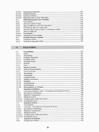 10.1.12.1 Preparação da Superfície 515
10.1.12.2 Proteção Mecânica 515
10.1.12.3 Isolamento Térmico . 515
101.12.4 Principais Pontos a Serem Observados 515
10.2 Falhas Relacionadas com a Umidade 516
10.2.1 Generalidades 516
10.2.2 Absorção Capilar de Água 516
10.2.3 Água de Infiltração ou de Fluxo Superficial 516
10.2.4 Formação de Água de Condensação 516
10.2.5 A bsorção Higroscópica de Água e Condensação Capilar 517
10.2.6 Mofo em Edificação - 517
10 2,6.1 Generalidades - 517
10.2.6.2 Tratamento de Área Afetada 518
10.3 Proteção Térmica c Acústica 518
10.3.1 Isolamento Têrm ico 518
10.3.2 Poliestireno Expandido (EPS) 519
11 E S Q U A D R I A
11.1 Generalidades 523
11.1.1 Janela 523
11.1.1.1 Terminologia 523
11.1.1.2 Condições Especificas 523
11.1.1.3 Condições Gerais 523
11.1.1.4 Atenuação Sonora 524
11.1.1.5 Diversos 524
11.1.2 Porta 525
11.1.2.1 Batente de Madeira 525
11.1.2.2 Folha de Poria de Madeira 525
11.1.3 Porta Corta-Fogo 526
11.1.3.1 Terminologia 526
11.1.3.2 Classificação 526
11.1.3.3 Condições Gerais 526
11.1.3.4 Detalhes Construtivos 527
11.1.3.5 Instalação 528
11.1.3.6 Armazenamento.... 529
11.1.3.7 Func ionamento 529
11.1.3.8 Recomendações de Utilização 529
11.2 Esquadria de Madeira 529
11.2.1 Colocação de Batente e Porta - Procedimento de Execução de Serviço 530
11.2.1.1 Documentos de Referência 530
11.2.1.2 M ateriais e Equipamentos 530
11.2.1.3 Método Executivo 531
11.2.1.3.1 Condições para o início dos serviços 531
11.2.1.3.2 Execução do serviço 531
11.3 Esquadria de Ferro... 532
11.3.1 Generalidades 532
11.3.2 Colocação - Procedimento de Execução de Serviço 533
11.3.2.1 Documentos de Referência 533
11.3.2.2 Materiais e Equipamentos 533
11.3.2.3 Método Executivo 534
11.3.2.3.1 Condições para o inicio dos serviços 534
11.3.2.3.2 Execução do serviço 534
11.4 F.squiulria de Alumínio.,... •
•
• 535
11,4,1 Evoluçãodos Produtos 535
 