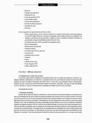 • Ponteiro
• Alicatc universal dc 8"
• Marreta de l kg
• Cimento portland CP-II
• Areia média lavada
• Caixote para argamassa
• Serrote de dentes pequenos
• Carrinho de mão
• Guincho.
mais os seguintes (os que forem necessários á obra):
- Tubos c peças (luvas, curvas, buchas, arruelas etc.), caixas de derivação, caixas de passagem
etc. de PVC (titbos flexíveis - amarelos, corrugados; tubos rígidos roscáveis ou soldáveis - de
embutir e conduletcs); de aço (pesados, médios ou leves e esmaltado, zincado eletrolitico ou
galvanizado a fogo): de polietileno (preto, flexível, liso).
• Cortadora de parede elétrica portátil com aspirador de pó
• Discos diam amados
• Morsa (torno) de bancada
• Tanracha manual
• Cossiuetes para PVC e para aço
• Arco de serra
• Lâmina de aço de serra
• Verruma
• Grosa
• Alicate de bico fino
- Lixas d'água n" 320
• Solda (cola) de PVC.
7,1.3.5.3 - MÉTODO EXECUTIVO
- Condições para o inící« dos serviços
É necessária uma análise cuidadosa de compatibilização entre os projetos de arquitetura, estrutura, ins-
talações cléiricas e hidráulicas. Os materiais e equipamentos tém de estar disponíveis antes do início de cada
etapa dos serviços. Quando as instai ações sBo sobre a terra, o trecho deve estar aplainado, limpo c desimpedido.
Quando sob laje. esta precisa estar desformada. Quando em paredes concluídas, elas têm de estar encunhadas
e com os batentes e marcos ou contra-marcos de janelas assentados, porém nunca revestidas.
- Execução cio serv iço
• Tubulação embutida
Quando não for possível colocar a tubulação nos furos dos blocos da alvenaria durante o seu assentamento,
uma vez encunhada esta, devem-se efetuar os rasgos nas paredes com mckpiíiia elétrica portátil cortadora deparede
munida de aspirador depó. Os cortes precisam sei1 feitos com o máximo cu idado.com o objetivo de causar o menor
dano possível nos serviços já executados. O eletroduto tem de ter o traçado mais cuito possível e com curvas nunca
inferiores a 90°. Não são admitidas curvaturas de eletroduto com mio inferior a seis vezes o seu diâmetro. Tubulação
(rígida) com diâmetro superior a 90° deve utilizar curvas industrializadas. As caixas de derivação nas paredes neces-
sitam ser niveladas, aprumadas e facear o paramento, de maneira que não fiquem salientes ou muito profundas após a
execução do revesti mento final. Precauções têm de ser tomadas para que a tubulação não venha a sofrer esforços não
previstos, decorrentes de recalques ou deformações da estrutura e para que fique assegurada a possibilidade de suas
dilatações e contrações. Para evitar perfuração acidental dos tubos por pregos, parafusos etc., os rasgos na alvenaria
 