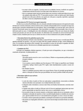 * ao cortar o Uibo no esquadro, é preciso remover as rebarbas internas, medindo em seguida o
comprimento máximo da rosca a ser feita, para evitar abertura cm excesso;
* deve-se empregar sempre tarraxas, porém nunca com cossinetes usados para tubos de aço, mas
sim próprios para tubos de PVC. É necessário encaixar o tubo na tarraxa peio tado da guia,
girando uma volta para a direita c um quarto de volta para a esquerda, repetindo a operação
até obter a rosca no comprimento desejado.
1 Eletroduto de P V C flexível corrugado (amarelo)
Devido à sua excclente flexibilidade, deve ser colocado embutido simultaneamente á elevação da alvenaria
de biocos de concreto estruturais, através de furos neles existentes (d is pensando assim a execução de rasgos nas
paredes para o posterior embutimento dos eletrodutos). Não é recomendado o seu uso nas lajes, pois o peso do
concreto fresco pode causar seu esmagamento. Não é permitida a sua utilização em prumadas, uma vez que se
deformam pelo seu peso. A interligação entre dois eletrodutos corrugados é feita com um sistema de simples
encaixe por pressão, por meio de luvas de pressão. Os eletrodutos são conectados às caixas de derivação por
simples encaixe, bastando para isso que se retirem da caixa os discos destacáveis (nos pontos desejados).
1 Eletroduto flexível de polietileno (preto, liso)
O tubo de polietileno utilizado como eletroduto è comercializado como de ponta vermelha (para 40 Lb),
quando embutido em paredes, e de ponta and (para IUÜ LB), quando embutido em lajes, sendo embalado em
rolos. Os eletrodutos não podem sofrer emendas. São conectados ás caixas de derivação ou quadros de distri-
buição por simples encaixe, Não devem ser utilizados aparentes nem em prumadas.
• Coiidulete de P V C
Utilizado em instalações elétricas aparentes, é fixado por meio de braçadeiras, em que o eletroduto é
encaixado sob pressão. As juntas podem ser;
* Roscáveis
Não utilize aperto excessivo com o uso de chaves. Obtém-se rosqueamento perfeito por meio
de aperto manual.
- Soldáveis
Lixe as partes a serem soldadas com lixa de pano n5 100. Limpe as superfícies com Solução
Limpadora. Aplique Adesivo para PVC rígido. Junte imediatamente as partes a serem sol-
dadas.
* Por Simples Encaixe
Todos os condulotes possuem saídas com roscas fêmeas. Peças de transição apropriadas per-
mitem a obtenção de bolsas lisas que possibilitam um encaixe perfeito obtido sob pressão.
• Eletroduto rigido de nço-carbono
Recomenda-se que:
* o corte dos tubos só pode ser feito em seção plana e perpendicular, removendo as rebarbas
internas deixadas nessa operação e na eventual abertura das roscas:
* as ligações entre eletrodutos e caixas só são feitas com buchas internamente e arruelas exter-
namente;
* a ligação entre tubos só pode ser feita por meio de luvas ou quaisquer outras peças que asse-
gurem regularidade na superfície interna, bem como a continuidade elétrica;
* na execução de lajes de concreto armado, os eletrodutos rígidos devem sei1 assentados sobre a
armadura e colocados de maneira a evitara sua deformação durante os trabalhos de concreta-
gem, quando também têm de ser convenientemente protegidas as caixas e bocas dos tubos;
* os trechos veiticais (prumadas) precederão a construção da alvenaria em que ficarão embutidos:
* não podem se!1 empregados eletrodutos, cujo encurvamento haja ocasionado fendas oit redução
da seção;
 