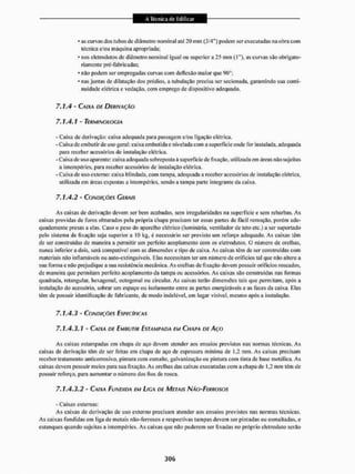 • as curvas dos tubos de diâmetro nominal até 20 mm (3/4") podem ser executadas na obra com
técnica e/ou maquina apropriada;
* nos eletrodutos de diâmetro nominal igual ou superiora 25 mm (I"), as curvas são obrigato-
riamente pré-fabricadas;
* não podem ser empregadas curvas com deflexão maior que 90°;
• nas juntas de dilatação dos prédios, a tubulação precisa ser secionada, garantindo sua conti-
nuidade elétrica e vedação, com emprego de dispositivo adequado.
7.1.4 - CAIXA DE DERIVAÇÃO
7.1.4.1 - TERMINOLOGIA
- Caixa de derivação; caixa adequada para passagem e/ou ligação elétrica,
- Caixa de embutir de uso geral; caixa embutida e nivelada com a superfície onde for instalada, adequada
para receber acessórios de instalação elétrica.
- Caixa de uso aparente: caixa adequada sobreposta á superfície de fixação, utilizada em áreas não sujeitas
a intempéries, para receber acessórios dc instalação elétrica.
- Caixa dc uso externo: caixa blindada, com tampa, adequada a receber acessórios de instalação elétrica,
utilizada em áreas expostas a intempéries, sendo a tampa parle integrante da caixa.
7.1.4.2 - CONDIÇÕES GERAIS
As caixas de derivação devem ser bem acabadas, sem irregularidades na superfície e sem rebarbas. A s
caixas providas de furos obturados pela própria chapa precisam ter essas partes de fácil remoção, porém ade-
quadamente presas a elas. Caso o peso do aparelho elétrico (luminária, ventilador de leio etc.) a ser suportado
pelo sistema de fixação seja superiora 10 kg, é necessário ser previsto um reforço adequado. As caixas têm
de ser construídas de maneira a permitir um perfeito acoplamento com os efetrodutos, O número de orelhas,
nunca inferior a dois, será compatível com as dimensões e tipo dc caixa, As caixas têm de ser construídas com
materiais não inflamáveis ou auto-extinguíveis, Rias necessitam ler um número de orifícios tal que não altere a
sua forma e não prejudique a sua resistência mecânica, As orelhas de fixação devem possuir orifícios roscados,
de maneira que permitam perfeito acoplamento da lampa ou acessórios. As caixas são construídas nas formas
quadrada, retangular, hexagonal. octogonal ou circular. As caixas lerão dimensões tais que permitam, após a
instalação do acessório, sobrar um espaço ou isolamento entre as partes energizáveis e as faces da caixa. Elas
têm de possuir identificação do fabricante, de modo indelével, em lugar visível, mesmo após a instalação.
7 . 1 . 4 . 3 " CONDIÇÕES ESPECÍFICAS
7.1.4.3.1 - CAIXA DE EMBUTIR ESTAMPADA EM CHAPA DE AÇO
As caixas estampadas em chapa de aço devem atender aos ensaios previstos nas normas técnicas. As
caixas de derivação têm de ser feitas em chapa de aço de espessura mínima de 1,2 mm. As caixas precisam
receber tratamento anticorrosivo, pintura com esmalte, galvanização ou pintura com tinta de base metálica. As
caixas devem possuir meios para sua fixação. As orelhas das caixas executadas com a chapa de 1,2 mm têm de
possuir reforço, para aumentar o número dos lios de rosca.
7 . 1 . 4 . 3 . 2 - CAIXA FUNDIDA EM LIGA DE METAIS NÃO-FERROSOS
- Caixas externas:
As caixas de derivação de uso externo precisam atender aos ensaios previstos nas normas técnicas.
As caixas fundidas em liga de metais não-ferrosos e respectivas tampas devem ser pintadas ou esmaltadas, e
estanques quando sujeitas a intempéries. As caixas que não puderem ser fixadas no próprio eleirodulo serão
 