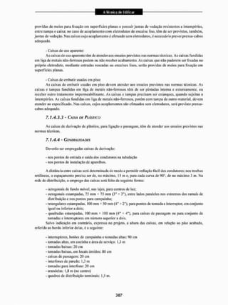 providas de meios para fixação em superfícies planas e possuir juntas de vedação resistentes a intempéries,
entre tampa e caixa; no caso de acoplamento com eletrodutos de encaixe liso. têm de ser previstas, também,
juntas de vedação. Nas caixas cujo acoplamento é efetuado sem eletrodutos. é necessário prever prensa-cabos
adequado.
- Caixas de uso aparente:
Ascaíxasde uso aparente têm de atender aos ensaios previstos nas normas técnicas. Aseaixas fundidas
em liga dc metais não-ferrosos podem ou não receber acabamento. As caixas que não puderem ser fixadas no
próprio eletroduto, mediante entradas roscadas ou encaixes lisos, serão providas de meios para fixação em
superfícies planas.
- Caixas de embutir usadas cm piso:
As caixas de embutir usadas em piso devem atender aos ensaios previstos nas normas técnicas, As
caixas e tampas fundidas em liga de metais não-ferrosos têm de ser pintadas interna e externamente, ou
receber ouiro tratamento impermeabilizante. As caixas e tampas precisam ser estanques, quando sujeilas a
intempéries. As caixas fundidas em liga de metais não-ferrosos, porém com tampa de outro material, devem
atender ao especificado. Nas caixas, cujos acoplamentos são efetuados sem eletrodutos, será previsto prensa-
cabos adequado.
7.1A.3.3 - CAIXA DE PLÁSTICO
As caixas dc derivação dc plástico, para ligação e passagem, têm de atender aos ensaios previstos nas
normas técnicas.
7,1,4.4 ' GENERALIDADES
Deverão ser empregadas caixas de derivação:
- nos pontos de entrada e saída dos condutores na tubulação
- nos pomos dc instalação de aparelhos.
A distância entre caixas serâ determinada de modo a permitir cnfiação fácil dos condutores; nos trechos
retilíneos, o espaçamento precisa ser de, no máximo, 15 m e, para cada curva de 00°, de no máximo 3 m. Na
rede de distribuição, o emprego das caixas será feito da seguinte forma:
- octogonais de fundo móvel, nas lajes, para centros de luz:
- octogonais estampadas, 75 mm * 75 mm (3" K 3"), entre lados paralelos nos extremos dos ramais de
distribuição e nos pontos para campainha;
- retangulares estampadas. 100 mm * 50 mm (4" x 2"), para pontos de tomada e interruptor, em conjunto
igual ou inferior a dois;
- quadradas estampadas, i00 mm * 100 mm (4H * 4"), para caixas dc passagem ou para conjunto de
tomadas e interruptores em número superior a dois.
Salvo indicação em contrário, expressa no projeto, a altura das caixas, cm relação ao piso acabado,
referida ao bordo inferior delas, é a seguinte:
- interruptores, botões de campainha e tomadas altas: 00 cm
- tomadas altas, em cozinha e área de serviço: 1,3 m
- tomadas baixas: 20 cm
- tomadas baixas, em locais úmidos: 80 cm
- caixas de passagem: 20 cm
- interfones de parede: 1.3 m
- tomadas para interfone: 20 cm
- arandelas: 1.8 m (no centro)
- quadros de distribuição terminais: 1,5 m.
 