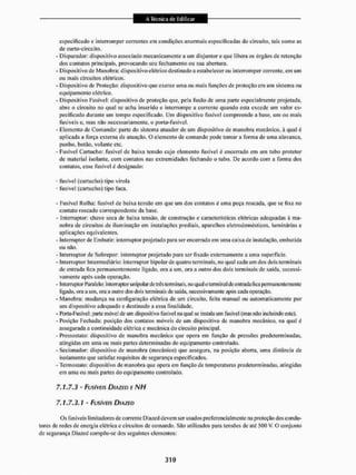 especificado c interromper correntes em condições anormais especificadas do circuito, tais como as
de curto-circuito.
- Disparador: dispositivo associado mecanicamente a um disjuntor e que libera os Órgãos de retenção
dos contatos principais, provocando seu fechamento ou sua abertura.
- Dispositivo de Manobra: dispositivo elétrico destinado a estabelecer ou interromper corrente, em um
ou mais circuitos elétricos.
- Dispositivo de Proteção: dispositivo que exerce uma ou mais funções de proteção em um sistema ou
equipamento elétrico,
- Dispositivo Fusível: dispositivo de proteção que, pela fusão de uma paite especialmente projetada,
abre o circuito no qual sc acha inserido e interrompe a corrente quando esta excede um valor es-
pecificado durante um tempo especificado. Um dispositivo fusível compreende a base, um ou mais
fusíveis e, mas não necessariamente, o porta-fusível.
- Elemento de Comando: parle do sistema aluador de um dispositivo de manobra mecânico, á qual c
aplicada a força externa de atuação. O elemento de comando pode tomar a forma de uma alavanca,
punho, botão, volante etc,
- Fusível Cartucho: fusível de baixa tensão cujo elemento fusível é encerrado em um tubo protetor
de material isolante, com contatos nas extremidades fechando o tubo. De acordo com a forma dos
contatos, esse fusível é designado:
• fusível (cartucho) tipo virola
• fusível (cartucho) tipo faca.
- Fusível Rolha: fusível de baixa tensão em que um dos contatos é uma peça roscada, que se lixa no
contato roscado correspondente da base.
- Interruptor: chave seca de baixa tensão, de construção e características elétricas adequadas à ma-
nobra de circuitos de iluminação em instalações prediais, aparelhos eletrodomésticos, luminárias e
aplicações equivalentes.
- Intemiptorde Embutir: interruptor projetado para ser encerrado em uma caixa de instalação, embutida
ou não.
- Interruptor de Sobrepor: interruptor projetado para ser fixado externamente a tuna superfície.
- Interruptor Intermediário: interruptor bipolar de quatro terminais, no qual cada um dos dois terminais
de entrada ftea permanentemente ligado, ora a um, ora a outro dos dois terminais de saida, sucessi-
vamente após cada operação.
- Interruptor Paralelo: interruptor unipolar de três terminais, 1
1
0 qual o terminal de entrada fica permanentemente
ligado, ora a um, ora a outro tios dois terminais de saída, sucessivamente após cada operação.
- Manobra: mudança tia configuração elétrica de um circuito, feita manual ou automaticamente por
um dispositivo adequado e destinado a essa finalidade.
- Poila-Fusível: parte móvel de um dispositivo fusível na qual se instala um fusível (mas nao incluindo este).
- Posição Fechada: posição dos contatos móveis de ttiii dispositivo de manobra mecânico, na qual à
assegurada a continuidade elétrica e mecânica do circuito principal.
- Pressostalo: dispositivo de manobra mecânico que opera eiu função de pressões predeterminadas,
atingidas em uma ou mais partes determinadas do equipamento controlado.
- Secionador: dispositivo de manobra (mecânico) que assegura, na posição aberta, uma distancia de
isolamento que satisfaz requisitos de segurança especificados.
- Termostato: dispositivo de manobra que opera em função de temperaturas predeterminadas, atingidas
em uma ou mais paites do equipamento controlado.
7.1.7.3 - Fusíveis DIAZEV E NH
7.1.7.3.1 • FUSÍVEIS DIAZED
Os fusíveis limitadores decorrente Diazed devem ser usados preferencialmente na proteção dos condu-
tores de redes de energia elétrica e circuitos de comando. São utilizados para tensões de até 500 V. O conjunto
de segurança Diazed compõe-se dos seguintes elementos:
 