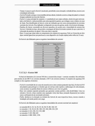 - Tampa: é a peça na qual o fusível é encaixado, permitindo a sua colocação c rei irada da base, mesmo com
a instalação sob tensão.
- Anel de Proteção: protege a rosca metálica da base aberta, isolando-a contra a chapa do painel e evitando
choques acidentais ita troca dos fusíveis.
- Fusível: é a peça principal do conjunto e é constituída de um corpo cerâmico, dentro do qual está mon-
tado o cio fusível, e está preenchido com areia especial de quartzo, que extingue o arco voltaico em caso
de fusão. Para identificação do fusível, existe um indicador que tem cores correspondentes ás correntes
nominais dos fusíveis. Esse indicador se desprende em caso de queima, sendo visível através da tampa.
- Parafuso de Ajuste: construído em diversos tamanhos, de acordo com a intensidade de corrente dos
fusíveis. Colocado na base, não permite a montagem de fusível de maior corrente do que o previsto. A
colocação do parafuso de ajuste é feita com chave especial.
- Base: é a peça que reúne todos os componentes do conjunto de segurança. Pode ser fornecida em dois
tipos: normal (para lixar por parafusos) e com dispositivo de lixação rápida (sobre trilho de 35 mm),
Os fusíveis são fabricados para as seguintes intensidades de corrente:
Corrente Nominal (A) Código de Cor
1 rosa
4 marrom
6 verde
10 vermelho
16 cinza
20 aíul
25 Amarelo
35 prelo
50 branco
63 cot) Ni
80 prata
100 vermelho
7.1.7.3.2 - FUSÍVEIS NH
Os fusíveis limitadores de corrente MH têm a característica tempo * corrente retardada. São utilizados
para tensftes de até 500 V em corrente alternada e 440 V em corrente contínua. O conjunto de segurança Nl-I
compõe-se dos seguintes elementos:
- Fusível: é constituído de um corpodeestealita com os dois contatos prateados tipo faca. Os fusíveis NH
são próprios para proteger os circuitos que em serviço estão sujeitos a sobrecargas de curta duração,
como acontece na partida direta de motores trifásicos com rotor em gaiola,
- Base: tem contatos especiais prateados que garantem contato perfeito e alta durabilidade. Uma vez
retirado o fusível, a base constitui uma separação visível das fases, tornando dispensável em muitos
casos a utilização de um secionador adicional.
- Punho: destina-se á colocação ou retirada dos fusíveis de suas respectivas bases, mesmo estando a
instalação sob tensão porém sem carga.
Os fusíveis são fabricados para as seguintes intensidades de corrente nominal (em ampéres):
- no tamanho 00: 6: 10; 16; 20; 25; 36; 50; 53; 80; 100; 125
- no tamanho 1; 36: 50; 63; 80; 100; 125; 160; 200; 224; 250
- no tamanho 2: 224: 250; 315: 355:400
- no tamanho 3: d25; 500; 630
- no tamanho 4: 800; 1000; 1250.
 