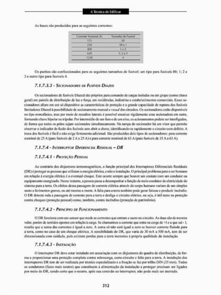 Às bases são produzidas para as seguintes correntes:
Corrente Nominal (A) Tamanho de FUJÍWI
125 00
250 00e i
400 1 e2
630 1; 2 o 3
1250 4
Os punhos são confeccionados para os seguintes tamanhos de fusível: um tipo para fusíveis 00; 1; 3 e
3 e outro tipo para fusíveis 4.
7,1.7.3.3 ' SECIONADORES DE FUSÍVEIS DIAZED
Os secionadores de fusíveis Diazed são próprios para comando de cangas isoladas ou em grupo (como chave
geral) em painéis de distribuição de luz e força, em residências, indústrias e estabelecimentos comerciais. Esses se-
cionadores aliam em um só dispositivo as características de proteção e a grande capacidade de ruptura dos fusíveis
limitadores Diazed á possibilidade de sec ion amento manual e visual dos circuitos. Os secionadores eslâo disponíveis
no tipo monofásico, mas por meio de ressaltos laterais é possível encaixar rigidamente uma secionadora em outra,
formando chavc bipolar ou trípolar. Por intermédio de um furo e de um eixo, os acionamentos podem ser interligados,
dc forma que todos os pólos sejam secionados simultaneamente. Na tampa do secionador há um visor que permite
observar o indicador de fusão dos fusíveis sem abrira cltave, identificando-se rapidamente o circuito com deleito. A
troca dos fusíveis é fácil e não exige ferramenta adicional. São produzidos dois tipos de secionadores: para corrente
nominal de 25 A (pata fusíveis de 2 A a 25 A) e para corrente nominal de 63 A (para fusíveis de 35 A a 63 A).
7.1,7.4 - INTERRUPTOR DIFERENCIAL RESIDUAL - DR
7.1.7.4.1 - PROTEÇÃO PESSOAL
Ao contrário dos disjuntores termomagnéticos, a função principal dos Interruptores Diferenciais Residuais
(D R)é proteger as pessoas que utilizam a encigia elétrica, e não a instalação. O principal problema para o ser humano
em ielação à energia elétrica é o eventual choque. Este ocorre sempre que houver um contato com um condutor ou
equipamento energizado. Nesse instante, a pessoa passa a desempenhara função de me to condutor de eletricidade do
sistema para a teria. Os efeitos dessa passagem de corrente elétrica através do corpo humano variam de um simples
susto a ferimentos graves, ou até mesmo a morte. A falta para a terra também pode gerar faíscas e produzir incêndio.
O DR detecta toda a passagem de coirente para a terra e desliga o circuito elétrico, ou seja, é útil tanto na proteção
contra choques (proteção pessoal) como, também, contra incêndios (proteção de patrimônio).
7.1.7.4.2 - PRINCÍPIO DE FUNCIONAMENTO
O DR funciona com um sensor que mede as correntes que entram esaem no circuito, As duas são dc mesmo
valor, porém de sentidos opostos em relação á carga, Sc chamarmos a corrente que entra na eaiga de+1 e a que sai -1,
resulta que a soma das correntes é igual a zero. A soma só não será igual a zero se houver corrente fluindo para
a terra, como no caso de um choque elétrico. A sensibilidade do DR, que varia de 30 m A a 500 mA. tem de ser
dimensionada cont cuidado, pois existem perdas para a terra inerentes á pr ópria qualidade da instalação.
7 . 1 . 7 . 4 . 3 - INSTALAÇÃO
O interruptor DR deve estai1 instalado em associação com os disjuntores do quadro dc distribuição, de for-
ma a proporcionar uma proteção completa contra sobrecarga, curto-circuito e falta para a terra. A instalação dos
interruptores DR tem de ser realizada por técnico especializado e a fixação se faz por trilho DIN (35 mm), Todos
os condutores (fases mais neutro) que constituem a alimentação da instalação a proteger precisam ser ligados
por meio do DR, sendo certo que o neutro, após sua conexão ao interruptor, não pode mais ser aterrado.
 