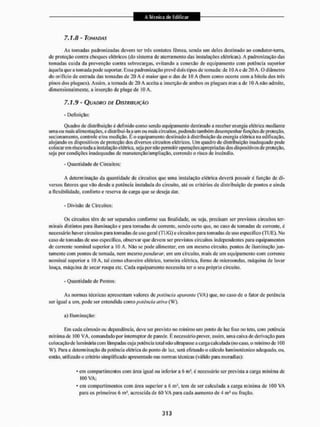 7.1.8 - TOMADAS
As tomadas padronizadas devem ter três contatos fêmea, sendo um deles destinado ao condutor-terra,
de proteção contra choques elétricos (do sistema dc aterrarnento das instalações elétricas). A padronização das
tomadas cuida da prevenção contra sobrecargas, evitando a conexão de equipamento com potência superior
àquela que a tomada pode suportar. Essa padronização prevê dois tipos de tomada: de 10 A e de 20 A. O diâmetro
do orifício de entrada das tomadas de 20 A é maior que o das de IO A (bem como ocoue com a bitola dos três
pinos dos plugues). Assim, a tomada de 20 A aceita a inserção de ambos os pingues mas a de IO A não admite,
dimensional mente, a inserção de plugede 10 A.
7.1.9 - QUADRO DÍ DISTRIBUIÇÃO
- Definição:
Quadro de distribuição é definido como sendo equipamento destinado a receber energia elétrica mediante
uma ou mais alimentações, c distribui-la a um ou mais circuitos, podendo também desempenhar funções de proteção,
sec ion amento, controle e/ou medição. E o equipamento destinado á distribuição da energia elétrica na edificação,
alojando os dispositivos de proteção dos diversos circuitos elétricos. Um quadro de distribuição inadequado pode
colocarem risco toda a instalação elétrica, seja por não permitir operações apropriadas dos dispositivos de proteção,
seja por condições inadequadas de manutenção/ampliação, correndo o risco de incêndio.
- Quantidade de Circuitos:
A determinação da quantidade de circuitos que uma instalação elétrica deverá possuir é função de di-
versos fatores que vão desde a potência instalada do circuito, até os critérios de distribuição de pontos e ainda
a flexibilidade, conforto c reserva de carga que se deseja dar.
- Divisão de Circuitos:
Os circuitos têm de ser separados conforme sua íitialidade, ou seja, precisam ser previstos circuitos ter-
minais distintos para iluminação c para tornadas dc corrente, sendo certo que, no caso dc tomadas dc corrente, é
necessário haver circuitos para tomadas de uso gera! (TUG) e circuitos para tomadas de uso específico (TUE). No
caso de tomadas de uso específico, observar que devem ser previslos circuitos independentes para equipamentos
de corrente nominal superior a 10 A. Não se pode alimentar, em um mesmo circuito, pontos de iluminação jun-
tamente com pontos dc tomada, nem mesmo pendurar, cm um circuito, mais de um equipamento com corrente
nominal superior a 10 A. tal como chuveiro elétrico, torneira elétrica, forno de microondas, máquina de lavar
louça, máquina de secar roupa etc. Cada equipamento necessita ter o seu próprio circuito.
- Quantidade de Pontos:
As normas técnicas apresentam valores dc potência aparente [VA) que, no caso de o fator de potência
ser igual a um. pode ser entendida como potência ativa (W),
a) Iluminação:
Em cada cômodo ou dependência, deve ser previsto no mínimo um ponto de luz fixo no teto. com potência
mfníma de 100 VA, comandado por interruptor de parede. É necessário prever, assim, uma caixa de derivação para
colocação de luminária com lâmpadas cuja potência total não ultrapasse a carga calculada (no caso, o mínimo de 100
W). Para a determinação da potencia elétrica do ponto de luz. será efetuado o cálculo luminotécnico adequado, ou,
então, utilizado o critério simplificado apresentado nas normas técnicas (válido para moradias):
* em compartimentos com área igual ou inferior a 6 m!. é necessário ser prevista a carga mínima de
100 VA;
* em compartimentos com área superior a 6 m3. tem de ser calculada a carga mínima de 100 VA
para os primeiros 6 ms, acrescida de 60 VA para cada aumento de 4 ni1 ou fração.
 