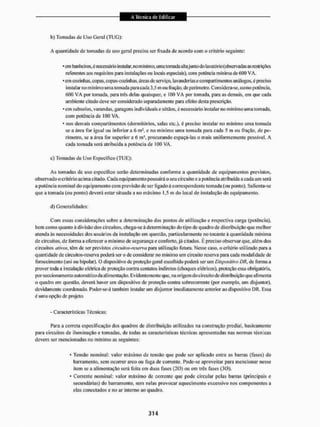 b) Tomadas de Uso Geral (TIJG):
A quantidade de tomadas de uso gera] precisa ser fixada de acordo com o critério seguinte:
• em banheiros,é necessário instalar, no mínimo, uma tomada altajunto do lavatôrío(observadas as restrições
referentes aosrequisitospara instalações ou locais especiais), com potência min ima de COO VA.
* em cozinhas, copas, copas-cozinhas, áreas de serviço, lavanderias e comparti mentos análogos, c preciso
instalar no mínimo uma tomada para cada 3.5 m ou fração, de perímetro. Considera-se, como potência,
600 V A por tomada, para três delas quaisquer, e 100 VA por tomada, para as demais, em que cada
ambiente citado deve ser considerado separadamente para efeito desta prescrição.
* cm subsolos, varandas, garagens individuais e sótãos, é necessário instalar no min imo uma tomada,
com potência de 100 VA.
* nos demais compartimentos (dormitórios, salas etc.), é preciso instalar no mínimo uma tomada
se a área for igual ou inferior a 6 m! , e no mínimo uma tomada para cada 5 m ou fração, de pe-
rímetro, se a área for superior a ó ms, procurando espaçá-las o mais uniformemente possível. A
cada tomada será atribuída EI potência de 100 VA.
c) Tomadas de Uso Específico (TUE):
As tomadas de uso especifico serão determinadas conforme a quantidade de equipamentos previstos,
observado o critério acima citado. Cada equipamento possuirá o seu circuito e a potência atribuída a cada um será
a potência nominal do equipamento com previsão de ser ligado â correspondente tomada (ou ponto). Salienta-se
que a tomada (ou ponto) deverá estar situada a uo máximo 1,5 m do local de instalação do equipamento.
d) Generalidades:
Com essas considerações sobre a determinação dos pontos de utilização e respectiva carga (potência),
bem como quanto à divisão dos circuitos, chega-se à determinação do tipo de quadro de distribuição que melhor
atenda às necessidades dos usuários da instalação em questão, parlicu lärmen te no tocante à quantidade minima
de circuitos, de forma a oferecer o mínimo de segurança e conforto, já citados. È preciso observar que, além dos
circuitos ativosr, têm de ser previstos ciivnitos-reserva para. mi li/ação futura. Nesse caso, o critério utilizado para. a
quantidade de circuitos-reserva poderá ser o de considerar no mínimo um circuito reserva para cada modalidade de
fornecimento (uni ou bipolar). O dispositivo de proteção geral escolhido poderá ser um Dispositivo DR, de fornia a
prover toda a instalação elétrica dc proteção contra contatos indiretos (choques elétricos), proteção essa obrigatória,
porseccionamento automático da alimentação. Evidentemente que, na origem do circuito de distribuição que alimenta
o quadro em questão, deverá haver uni dispositivo de proteção contra sobrecorreute (por exemplo, um disjuntor),
devidamente coordenado. Poder-se-d também instalar um disjuntor imediatamente anterior ao dispositivo l)R. lissa
é uma opção de projeto.
- Características Técnicas:
Para a correta especificação dos quadros de distribuição utilizados na construção predial, basicamente
para circuitos de iluminação e tomadas, de todas as características técnicas apresentadas nas normas técnicas
devem ser mencionadas no mínimo as seguintes:
• Tensão nominal: valor máximo de tensão que pode ser aplicado entre as barras (fases) do
barramento, sem ocorrer arco ou fuga de corrente. Pode-se aproveitar para mencionar nesse
item se a alimentação será feita em duas fases (20) ou cm três fases (30).
* Corrente nominal: valor máximo de corrente que pode circular pelas barras (principais e
secundárias) do barramento, sem nelas provocar aquecimento excessivo nos componentes a
elas conectados e no ar interno ao quadro.
 