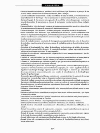 - Caixa de Dispositivos de Proteção Individual: caixa destinada a alojar dispositivo de proteção de um
ou mais ramais alimentadores da unidade de consumo, após a medição,
- Cafoade Distribuição: caixa destinada a receberes condutores do ramal de entrada, ou ramal alimentador, e
alojar o barramento de distribuição e chaves secionadoras, ou secionadoras com fusíveis, ou disjuntores,
- Caixa de Inspeção de Aterramento: caixa que, além de possibilitar a inspeção e proteção mecânica da
conexão do condutor de aterramento ao eletrodo de aterramento, permite também efetuar medições
periódicas.
- Caixa de Medição: caixa destinada ã instalação de equipamentos de medição, acessórios e dispositivos
de proteção ou de secionamento de uma ou mais unidades de consumo,
- Caixa de Passagem: caixa destinada a facilitar a passagem e possibilitar derivação de condutores.
- Caixa Secionadora: caixa destinada a alojar o barramento de distribuição e chaves secionadoras com
fusíveis ou disjuntores termomagnéticos, com finalidade de secionar os condutores do ramal de entrada.
- Câmara Transformadora: compartimento destinado a alojar os equipamentos de transformação a serem
instalados pela concessionária.
- Centro de Medição: conjunto constituído, de fornia geral, de caixa de distribuição, caixa de dispositivo
de proteção e manobra, caixa de barramento, caixas de medição e caixa de dispositivos de proteção
individual.
- Coeficiente de Simultaneidade: fator redutor da demanda, em função do número de unidades de consumo.
- Concessionaria: pessoa jurídica detentora de concessão federal para explorar a prestação de sen'iço
público de fornecimento, neste caso, de energia elétrica.
• Condutor de Aterramento: condutor que faz a ligação elétrica entre uma parle condutora e um ele-
trodo de aterramento.
- Condutor de Proteção: condutor que liga as massas (conjunto das partes metálicas, de instalações e de
equipamentos, nâo destinadas a conduzir corrente) a um terminal de aterramento principal.
- Condutor de Proteção Principal: condutor de proteção que liga os diversos condutores de proteção de
uma instalação ao terminal de aterramento principal.
- Consultor de Projetos: profissional responsável pelo gerenciamento, análise e elaboração de projetos,
orçamentos, informações técnicas e acompanhamento dos projetos, ate a efetiva ligação do cliente, de
ligação nova e alteração de carga, superiores a 20 kW, inclusive para os processos que independam
de serviços na rede da concessionária, assim como projetos de extensão de rede de distribuição para
ligações de qualquer carga.
- Consumidor: pessoa física ou jurídica que contratai' com a concessionária o fornecimento de energia
elétrica e ficar responsável por todas as obrigações regulamentares e/ou contratuais,
- Cubículo de Medição: compartimento construído em alvenaria, provido de sistema de ventilação permanente e
iluminação artificial adequada, destinado a alojar o centro de medição de consumo de energia elétrica.
- Demanda: potência, cm quilovolt-ampéres, requisitada por determinada carga instalada, aplicados os
respectivos fatores de demanda.
- Edificação: toda e qualquer construção reconhecida pelos poderes públicos e utilizada por um ou mais
consumidores.
- Edificação de Uso Coletivo: toda edificação que possui mais de uma unidade de consumo e que dispõe
de área de uso comum.
- Edificação de Uso Individual: toda e qualquer construção em imóvel reconhecido pelos poderes públicos,
constituindo uma única unidade de consumo.
- Eletroduto: conduto destinado a alojar e proteger mecanicamente os condutores elétricos.
- Eletrodo de Ateiramcuio: haste metálica diretamente enterrada no solo para lazei1 aterramento.
- Entrada Coletiva: toda entrada consumidora com a finalidade de alimentar uma edificação de uso
coletivo,
- Entrada Consumidora: conjunto de equipamentos, condutores e acessórios instalados entre o ponto de
entrega de energia elétrica e a medição e proteção, inclusive.
- llsitrada de Serviço: conjunto de condutores, equipamentos e acessórios compreendidos entre o ponto
de derivação da rede secundária e a medição e proteção, inclusive,
- Entrada Subterrânea: toda entrada consumidora localizada em zona de distribuição subterrânea.
- Entrada Aérea: toda entrada consumidora localizada em zona de distribuição aérea e de futura distri-
buição subterrânea.
 