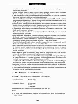 - Entrada Individual: toda entrada consumidora corn a finalidade de alimentar uma edificação com uma
única unidade de consumo.
- Ligação Provisória: ligação em caráter temporário de uma unidade de consumo à rede de distribuição
da concessionária, com ou sem instalação de equipamento de medição.
- Limite de Propriedade: tinhas que separam a propriedade do consumidor da via pública (no alinhamento
determinado pelos poderes públicos) e de propriedades vizinhas.
- Origem dit Instalação: corresponde aos terminais cie saída do dispositivo geral de comando e proteção
quando este estiver instalado apôs a medição, ou aos terminais de saida do medidor quando este estiver
ligado após o dispositivo geral de comando e proteção.
- Ponto de Entrega: ponto até o qual a concessionária sc obriga a fornecer energia elétrica, participando
dos investimentos necessários, bem como se responsabil izando pela execução dos serviços, pela ope-
ração e manutenção, não sendo necessariamente o ponto cie medição,
- Poste Particular: poste situado ita propriedade do consumidor, no limite com a via pública, com a fina-
lidade de nele fixar o ramal de ligação.
- Projeto da Entrada Consumidora: desenho ilustrativo, em formato padronizado, com detalhamento da
montagem da entrada consumidora.
- Ramal Alimentador da Unidade de Consumo: conjunto de condutores c acessórios , com a finalidade
de alimentar o medidor e o dispositivo de proteção da tinidade de consumo.
- Ramal Alimentador da Caixa de Distribuição: conjunto de condutores e acessórios instalados eitire o
barramento da caixa secioitadora ou cabina de barramento e a caixa de distribuição.
- Ramal de Distribuição Principal; conjunto de condutores e acessórios entre o barramento da caixa de
distribuição ou cabina de barramento e a caixa de medição coletiva
- Ramai de Distribuição Secundário: conjunto de condutores e acessórios instalados na posição vertical.
1
1
0 interior da caixa de medição coletiva, derivando do ramal de distribuição principal ou da caixa
de barramento, com a finalidade de possibilitar a derivação dos condutores do ramal alimentador da
unidade de consumo,
- Ramal de Entrada: trecho de condutores da entrada de serviço, compreendido en ire o ponto de entrega
ea proteção ou medição, com seus acessórios (elelrodutos, terminais etc,).
- Ramal de Ligação: trecho de condutores da entrada de serviço compreendido entre o ponto de derivação
da rede da concessionária e o ponto de entrega, com setis acessórios (eletrodutos, terminais etc.). Sua
instalação c manutenção são dc responsabilidade da concessionária.
- SATr- Solicitação de Atendimento Técnico - Rede: sistema de registro e atendimento às solicitações de ligação
de consumidores, que visa gerenciar o atendimento e detectar interferências com as redes de distribuição.
-Terminal de Aterra mento Principal: terminal destinado à ligação de um condutor de aterramen to aos
condutores de proteção,
- Unidade de Consumo: instalação elétrica pertencente a um único consumidor, recebendo energia cm
um só ponto, com sua respectiva medição e proteção.
7.1.13.2 - CONDIÇÕES GERAIS PARA FORNECIMENTO
7.1.13.2.1 - S/SRFMAS E TENSÕES NOMINAIS DE FORNECIMENTO
- Delta Com Neutro : 115/230 v/V {1 )
- Estrela Com Neutro: 120/208 v/V (2)
127/2211 v/V
220/380 v/V (3)
onde v é a tensão entre uma fase c o neutro e v a tensão entre duas fases.
Notas:
I ) No sistema delta com neutro, a fase de força (4o fio) deve ser utilizada apenas para alimentação de
cargas trifásicas
 