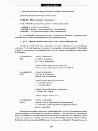 2) Tensão de fornecimento era zona de distribuição subterrânea, sistema reticulado
3) Consumidores especiais: a critério da concessionária,
7.1.13.2.2 - MODALIDADES DE FORNECIMENTO
Há três modalidades de fornecimento, conforme o número de fases ou fios:
- modalidade A: umafase e neutro dois fios
• modalidade B: duasfases e neutro (quando existir): dois ou três fios
- modalidade C: trêsfaies e neutra (quando existir): trás ou quatro fios.
Mas três modalidades, a palavra neutro tem de ser entendida como designando o condutor de mesmo
potencial que a terra (devendo as massas serem aterradas independentemente).
7.1.13.2.3 - LIMITES DE FORNECIMENTO PARA CADA UNIDADE CONSUMIDORA
Unidades consumidoras individuais, residenciais, comerciais e industriais, com carga instalada igual
ou inferior a 75 kW, serão ligadas nas redes aéreas do sistema radial em tensão secundária de distribuição.
Unidades de consumo com carga instalada superior a esse valor poderão ser atendidas cm tensão primária
de distribuição.
Ma modalidade A:
(FN)
- Potência total instalada:
• até 5 kW no sistema delta
* até 12 kW no sistema estrela
Ma modalidade B:
(FFN)
• Potência máxima individuai para matures: 1 cv
- Potência máxima individual para equipamentos: 1500 W.
• Potência total instalada:
• ate 20 kW no sistema estrela
' acima de 5 kW no sistema delta
• Potência máxima individual para motores:
• t cv (entre fase e neutro)
• 3 cv (entre fase e fase)
• Potência máxima individual para equipamentos:
5 k W (entre fase e neutro)
Ma modalidade C:
(FFFN)
- Potência total para motores 15 cv
- Potência total instalada:
* acima de 20 k W no sistema estrela, aéreo ou subterrâneo
* no sistema delta, somente quando houver equipamento trifásico
(motores ou aparelhos).
Mo sistema estrela, quando a potência total instalada for inferior a 20 kW. e existir equipamento trifásico
(motores ou aparelhos), o fornecimento será efetuado na modalidade C. Nas edificações com finalidades resi-
denciais e/ou comerciais e com mais de uma unidade consumidora, o fornecimento será feito em baixa-tensão,
exceto para o caso previsto no penúltimo item abaixo. Em zona de distribuição subterrânea reticulada e de futura
distribuição subterrânea reticulada, não há limite para fornecimento na modalidade C, Para a partida de motor
 