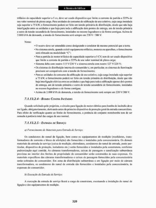 trifásico de c a r i d a d e superior a 5 cv, deve ser usado dispositivo que liiriile a corrente de partida a 225% de
seu valor nominal de plena carga. Para unidades de consumo de edificação de uso coletivo, cuja carga instalada
seja superior a 75 k w . o fornecimento poderá ser feito em tensão primária de distribuição, desde que não haja
interligação entre as unidades e que haja para toda a edificação dois pontos de entrega, um de tensão primária
e outro de tensão secundária de fornecimento, instalados no mesmo logradouro e de forma contigua. Acima de
2.000 kVA de demanda, a tensão de fornecimento será sempre em 220 V / 380 V.
Notas;
* O neutro deve ser entendido como designando o condutor de mesmo potencia! que a leiTa;
* No sistema estrela, quando existir equipamento trifásico, motores ou aparelhos, o fornecimento
será efetuado na modal idade "C";
- Para a partida de motor trifásico de capacidade superior a 5 CV, tem de ser usado dispositivo
que limite a corrente de partida a 225% de seu valor nominal de plena carga;
• Sistema delta com neutro 115 V/230 V e sistema estrela com neutro 127 V/220 V:
• Os sistemas de distribuição interna do consumidor e, cm particular, os sistemas de iluminação
precisam ser compatíveis com a tensão do fornecimento:
* Para as unidades de consumo da edificação de uso coletivo, cuja carga instalada seja superior
a 75 kW, o fornecimento poderá ser feito em tensão primária de distribuição, desde que não
haja interligação elétrica entre as unidades e que haja para toda a edificação apenas dois pontos
de entrega, um de tensão primária e outro de tensão secundária de fornecimento, instalados
no mesmo logradouro e de forma contígua;
• Acima de 2.000 kVA de demanda, a tensão de fornecimento será sempre em 220 V/3 BO V,
7.1.13.2.4 - BOMHA CONTRA INCÊNDIO
Quaudo solicitado pelo projetista, o circuito para ligação de motor elétrico para bomba de incêndio deve
ser ligado, obrigatoriamente, derivando antes do primeiro dispositivo de proteção geral da entrada consumidora.
Para efeito de verificação quanto ao limite de fornecimento, a potência do conjunto motobomba tem de ser
somada á potência total das cargas de uso normal,
7.1.13.2.5 - ENTRADA DE SERVIÇO
a) Foi iieçimenio de Materiais para Entrada de Serviço:
Os condutores do ramal de ligação, bem como os equipamentos de medição (medidores, trans-
formadores de corrente e bloco dc aferição) são fornecidos e instalados pela concessionária. Os demais
materiais da entrada de serviço (caixa de medição, cletrodutos, condutores do ramal de entrada, poste par-
ticular. dispositivo de proteção, isoladores etc.) serão fornecidos e instalados pela construtora, conforme
padronização aqui contida. As câmaras transformadoras, caixas dc passagem e canalização subterrânea
previstas no interior dos limites de propriedade do consumidor serão construídas às suas expensas, Os
materiais específicos das câmaras transformadoras e caixas de passagem fornecidos pela concessionária
serão cobrados do consumidor. Em zona de distribuição subterrânea e em ligação por meio de câmara
transformadora, os condutores do ramal de entrada são fornecidos e instalados pela concessionária, âs
expensas do consumidor.
h) Execução da Entrada de Serviço:
A execução da entrada de serviço ficará a cargo da construtora, excetuando a instalação do ramal de
ligação e dos equipamentos de medição.
 