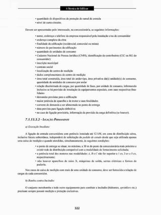 • quantidade de dispositivos de proteção do ramal de entrada
* nível de curto-circuito.
Devem ser apresentadas peio interessado, na concessionária, as seguintes informações:
• nome, endereço e telefone da empresa responsável pela instalação e/ou do consumidor
* endereço completo da obra
• finalidade da edificação (residencial, comercial ou mista)
* número de pavimentos da edificação
* quantidade de unidades de consumo
* Cadastro Nacional de Pessoa Jurídica (CNPJ), identificação do contribuinte (CIC ou RG do
consumidor)
* inscrição municipal
* contrato social
• localização do centro de medição
* daclos complementares do centro de medição
* área total construída, área total do andar-lipo, área privativa da(s) unidade(s) de consumo,
quantidade de unidades de consumo por andar
* relação discriminada de cargas, por quantidade de fases, por unidade de consumo, informando
inclusive se há previsão de instalação de equipamentos especiais, com suas respectivas fina-
lidades
• demandas previstas para a edificação
• maior potência de aparelho e de motor e suas finalidades
* corrente de demanda a ser alimentada 1
1
0 ponto de entrega
• data prevista paru ligação definitiva
* no caso de ligação provisória, informação da previsão da carga definitiva (se houver).
7.1.13.3.2 - LIGAÇÃO PERMANENTE
a) Execução imediata;
A ligação de entrada consumidora com potência instalada até 12 EÍW. em zona de distribuição aérea,
inclusive futura subterrânea, independerá de solicitação do pedida de estuda desde que seja utilizada apenas
uma caixa de medição e quando atendidas, simultaneamente, ás seguintes condições:
• o ponto de entrega se situar, no máximo, a 30 m do poste da concessionária mais próximo e
existir rede de distribuição compatível com a modalidade de fornecimento solicitada;
• a potência total dos motores nas modalidades A, li e C não for superior a 1 cv, 3 cv e 5 ev.
respectivamente;
* não houver aparelhos de raios X, máquinas de solda, serras elétricas e fornos de
padaria.
Nos casos de caixa de medição com mais de uma unidade de consumo, deve ser fornecida a relação de
cargas de cada consumidor,
b) Bambu contra incêndio:
O conjunto motobomba e lodo outro equipamento para combate a incêndio (hidrantes, sprinkiers etc.)
precisam sempre possuir medição c proteção exclusivas.
 