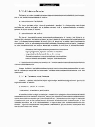 7,1.13,3,3 - LIGAÇÃO PROVISÓRIA
E a ligação, ern caráter temporário, de uma unidade de consumo ã rede de distribuição da concessionária,
com ou sem instalação de equipamento da medição.
íi) Ligação Provisória Com Medição:
É a ligação provisória em que o prazo de permanência é superior a 90 d. Enquadram-se como ligação
provisória com medição, as ligações que se destinam, de modo geral, às seguintes finalidades: exposições,
canteiros de obras e parques de diversão.
b) Ligação Provisória Sem Medição:
É a ligação a título precário, durante um prazo predeterminado de até Q0 d, e para a qual devem ser in-
ibem ados pela construtora, previamente, o número dc dias e o número de lioras de utilização, pro piei ando dessa
forma o cálculo antecipado do consumo de energia elétrica de acordo com as práticas comerciais vigentes na
concessionária. Precisa ser solicitada com antecedência mínima de 5 d da data prevista da ligação. Enquadram-
se, como ligações provisórias sem medição, aquelas que se destinam, de modo geral ás seguintes finalidades:
* iluminações festivas para ornamentações natalinas e carnavalescas
* exposições pecuárias, agrícolas, comerciais ou industriais
* parques de diversão, barracas de tiro-ao-alvo e circos
* iluminação de tapumes e outros de sinalização em vias públicas
* comícios políticos, festividades, filmagens,shoics artísticos etc.
cj Ligação Provisória de Emergência ou Ligação Provisória para Reforma au Reparo da instalação de
Entrada Consumidora Ligada:
Tem por finalidade a continuidade do fornecimento de energia elétrica á entrada consumidora ou ã uni-
dade de consumo, por um período não superior a 8 d corridos e desde que haja condições técnicas locais para
sua execução.
7,1,13,4 - DETERMINAÇÃO DA DEMANDA
Demanda é a potência em quilovolt-ampêre requisitada por determinada carga instalada, aplicados os
respectivos fatores de demanda.
a) Iluminação e Tomadas de Uso Geral:
- Edificação de Uso Residencial, Hotel ou Fiai.
A demanda referente ás cargas de ilum inação e tomadas de uso geral para o dimensionamento da entrada
consumidora coletiva cm edificações residenciais, hotéis oxftats deve ser calculada tomando como base somente
as áreas úteis construídas da edificação e considerando 5 W/m2. A demanda referente ás cargas de iluminação
c tomadas de uso geral, de cada uma das unidades de consumo da edificação dc uso residencial ou fiut, ou para
as entradas individuais, tem de ser calculada com base na carga declarada e nos fatores de demanda indicados
na tabela a seguir, excluindo ÍI unidade correspondente à administração, que será calculada em função da área
útil, de acordo com o acima descrito.
 