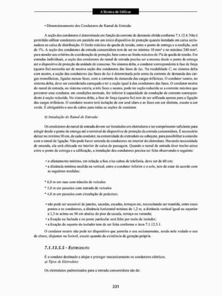 • Dimensionamento dos Condutores do Ramal de Entrada:
A seção dos condutores é determinada cm função da corrente de demanda obtida conforme 7.1.12.4. Nãoé
permitido utilizar condutores em paralelo em um único dispositivo dc proteção quando instalado em caixa secio-
nadora ou caixa de distribuição, O limite máximo de queda de tensão, entre o ponto de entrega e a medição, será
de 1%. A seção dos condutores da entrada consumidora tem de ser no mínimo 10 mm1 e no máximo 240 mm1,
para atender aos critérios de coordenação de proteção, bem como no limite máximo de 1% de queda de tensão. Eni
entradas individuais, a seção dos condutores do ramal de entrada precisa ser a mesma desde o ponto de entrega
até o dispositivo de proteção da unidade dc consumo. No sistema delta, o condutor correspondente ã fase de força
(quarto fio) necessita ser de mesma seção dos condutores das fases de luz. Na modalidade C, no sistema delta
com neutro, a seção dos condutores das fases de luz é determinada pela soma da corrente de demanda das car-
gas monofásicas, ligadas nessas fases, com a corrente de demanda das cargas trifásicas, O condutor neutro, no
sistema delta, deve ser considerado carregado e ter a seção igual á dos coadutores das fases. O condutor neutro
do ramal de entrada, no sistema estrela, a três fases e neutro, pode ter seção reduzida se a corrente máxima que
percorrer esse condutor, em condições normais, for inferior à capacidade de condução de corrente correspon-
dente à seção reduzida. Mo sistema delta, a fase dc força (quarto fio) tem de ser utilizada apenas para a ligação
das cargas trifásicas. O condutor neutro terá isolação de cor azul claro e as fases em cor distinta, exceto a cor
verde. E obrigatório o uso de cabos para todas as seções de condutor.
b) Instalação do Ramal de Entrada:
Os condutores do ramal de entrada devem ser instalados em eletrodutos e ter comprimento suficiente para
atingir desde o ponto de entrega até o terminal do dispositivo de proteção da entrada consumidora. É necessário
deixar no mínimo 50 cm, de cada condutor, na extremidade do eletrodutoou cabeçote, para possibilitara conexão
com o ramal dc ligação. Não pode haver emenda de condutores no interior do eletrodutó. 1 lavendo necessidade
de emenda, ela será efetuada no interior de caixa de passagem. Quando o ramal dc entrada tiver trecho aéreo
entre o ponto de entrega e a edificação, a instalação dos condutores precisa ser feita observando o seguinte:
* o afastamento mínimo, em relação a fios c/ou cabos de telefonia, deve ser de 60 cm;
* a distância mínima medida na vertical, entre o condutor inferior e o solo, tem de estar de acordo com
as seguintes medidas:
* 6,0 m em ruas com trânsito de veículos
* 5,0 m em passeios com entrada de veículos
* 4,0 m em passeios com circulação dc pedestres,
• não pode ser acessível de janelas, sacadas, escadas, terraços etc, necessitando ser mantida, entre esses
pontos e os condutores, a distância horizontal mínima de 1,2 m, a distância vertical igual ou superior
a 2,5 m acima ou 50 cm abaixo do piso da sacada, terraço ou varanda;
- a fixação na fachada e no poste particular será feita por meio dc isolador;
* a fixação do suporte do isolador tem de ser feita conforme o item 7.1.12.5.1,
O condutor neutro não pode ler dispositivo que permita o seu seciouamento, sendo nele vedado o uso
de chave, disjuntor ou fusível, exceto quando da existência de geração própria,
7.1.13.5.5 - EitmoDum
tè o conduto destinado a alojar e proteger mecanicamente os condutores elétricos,
a} Tipos de Eletroduto:
Os eletrodutos padronizados para a entrada consumidora são de:
 