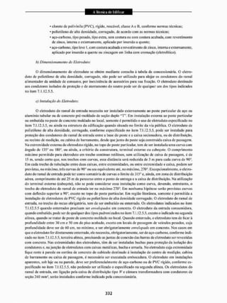 • cloreto dc polivinila (PVC), rígido, roscável, classe A e B, conforme normas técnicas;
* polietileno de alta densidade, corrugado, de acordo com as no nuas léc nicas:
* aço-carbono, tipo pesado, tipo extra, sem costura ou com costura acabada, com revestimento
de zinco, interna e externamente, aplicado por imersão a quente;
• aço-carbono, tipo leve l.com costura acabada e revesti mento de zinco, interna e externamente,
aplicado por imersão a quente ou zincagem em linha com cremação (eletrolitico).
b) Dimensionamento cio Eletroduto:
O dimensionamento do eletroduto se obtém mediante consulta á tabela da concessionária. O eletro-
duto de polietileno de alta densidade, corrugado, não pode ser utilizado para alojar os condutores do ramal
alimentador da unidade de consumo, por inexistência de acessórios paia sua fixação. O eletroduto destinado
aos condutores isolados de proteção e de aterraniento do neutro pode ser de qualquer um dos tipos indicados
no item 7.1.12.5-5.
c) Instalação do Eletroduto:
O eletroduto do ramal de entrada necessita ser instalado externamente ao poste particular de aço ou
aluminio tubular ou de concreto pré-moldado de seção duplo "T". Em instalação externa ao poste particular
ou embutida no poste de concreto moldado no local, somente é permitido o uso de eletroduto especificado no
item 7.1.12.5-5, ou ainda na estrutura da edificação quando situado no limite da via pública, O eletroduto de
polietileno dc alta densidade, corrugado, conforme especificado no item 7.1.12,5.5, pode ser instalado para
proteção dos condutores do ramal de entrada entre a base do poste e a caixa secionadora, ou de distribuição,
ou recinto de medição, ou cabina de barramento, desde que junto do poste seja construída caixa dc passagem.
Na extremidade externa do eletroduto rígido, no topo do poste particular, tem de ser instalada uma curva com
ângulo de 135° ou 180°, ou ainda, a critério da construtora, terminal externo ou cabeçote. O comprimento
máximo permitido para eletroduto em tneclio continuo relilítieo, sem utilização de caixa de passagem, é de
15 m, sendo certo que. nos trechos com curvas, essa distância será reduzida de 3 in para cada curva de 90".
Em cada trecho de tubulação entre duas caixas, entre extremidades, ou cittre extremidade e caixa, podem ser
previstas, no máximo, três curvas de l)Gü ou seu equivalente até, no máximo, 27Ü°. Excepcionalmente, o eletro-
duto do ramal dc entrada pode ler como somatória de curvas o lim ile de 315o e. ainda, em zona de distribuição
aérea, comprimento de até 25 m de percurso entre o ponto de entrega e a caixa de distribuição. Na utilização
do terminal externo (cabeçote), não se pode considerar essa instalação como curva, devendo, entretanto, o
trecho do eletroduto do ramal de entrada ter no máximo 270°. Em nenhuma hipótese serão previstas curvas
com deflexão superior a 90°, exceto no topo do poste particular. Em região litorânea, somente é permitida a
instalação dc eletrodulos de PVC rígido ou polietileno de alta densidade corrugado, o eletroduto do ramal de
entrada, no trecho do recuo obrigatório, tem de ser embutido ou enterrado. Os eletrodulos indicados no item
7.1.12.5,5 quando enterrados precisam ser envelapados em concreto. O eletroduto da entrada consumidora,
quando embutido, pode ser de qualquer dos tipos padronizados no item 7.1.12.5.5, exceto o indicado na segunda
alínea, quando se tratar de poste de concreto moldado no local. Quando enterrado, o eletroduto tem de licarà
profundidade entre 30 cm e 50 cm do piso acabado, exceto em locais de passagem de veículos pesados, cuja
profundidade deve ser de 60 cm, no mínimo, e ser obrigatoriamente envehpado em concreto, Nos casos em
que o eletroduto for diretamente enterrado, ele necessita, obrigatoriamente, ser de aço-carbono, conforme indi-
cado no item 7.1.12.5.5, terceira alinea, precisando as juntas dc conexão das barras dc eletroduto ser revestidas
com conerelo. Nas extremidades dos eletrodulos, têm de ser instaladas buchas para proteção da isolação dos
condutores e, na junção de eletrodulos com caixas metálicas, bucha e arruela. No eletroduto cuja extremidade
Tique rente á parede ou cortina de concreto do cubículo destinado à instalação de centro de medição, cabina
de barramento ou caixa de passagem, é necessário ser executada embocadura. O eletroduto em instalações
aparentes, sob laje ou na parede, deve ser preferencialmente de aço-carbono ou de PVC rígido, conforme es-
pecificado no item 7-1.12.5.5. não podendo ser utilizado o especificado na segunda alínea. Os eletrodulos do
ramal de entrada, em ligação pela caixa de distribuição tipo Jf'e câmara transformadora com condutores de
seção 240 mm1, serão instalados conforme indicado pela concessionária.
 