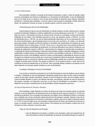c) Caixa tia Distribuição :
Cai,Ma destinada a facilitar a execução da derivação de condutores, receber o ramal de entrada e alojar
as chaves secionadoras com fusíveis ou disjuntores e os barramentos de distribuição. A caixa de distribuição
pode ser de chapa de aço ou alumínio. Deve possuir portas dotadas de dispositivo para selagem, dobradiças
invioláveis e veneziana para ventilação. A caixa de chapa de aço necessita sei1 decapada e receber pintura de
fundo c de acabamento resistente ao tempo, ou zincada a quente, conforme normas técnicas.
- Dimensionamento da Caixa de Distribuição:
A determinação do tipo da caixa de distribuição será. obtida mediante consulta à tabela anterior. Quando
a corrente de demanda ultrapassar os limites estabelecidos na mesma tabela para a caixa tipo " T  no sistema
delta com neutro, a alimentação será feita em sistema estrela, devendo ser recalculada a corrente de demanda.
Edificação de uso coletivo com final idade comercial ou mista, com demanda superior a 300 kVA, em zona
de distribuição aérea, e 1SQ kVÀ. em zomi de futura distribuição subterrânea, tem de ser alimentada por meio
de câmara transformadora, cuja localização precisa ser prevista, pela construtora, em projeto a sei1 aprovado
pela concessionária. Demandas até 500 kVA poderão ser atendidas com transformador em pedestal, cm zonas
de distribuição aérea de média tensão 13.2 kVA. Nesses casos, é necessário liavcr uma consulta preliminar à
concessionária quanto à possibilidade de atendimento, Em casos de edificação de uso coletivo residencial, com
demanda de equipamento superior a 300 kVA, a determinação da montagem do transformador em pedestal ou
a construção de câmara transformadora á feita pela concessionária. Quando a demanda ultrapassar os limites
estabelecidos na tabela anterior, em edificação de uso coletivo com finalidade residencial, ou 500 kVA em edi-
ficação de uso coletivo com finalidade comercial ou mista, ou ainda quando a quantidade de circuitos de saída
ror superior ao indicado na mesma tabela, deve ser prevista a instalação de cabina de barramento. Será permitida
a instalação de mais um circuito de saída das caixas de distribuição, quando este se destinar, exclusivamente,
à l igação de bomba contra incêndio. Para atender ao limite de 1% de queda de tensão, a seção máxima dos
condutores do ramal de entrada pode ser de 240 mm*. Não é permitido utilizar condutores em paralelo em um
único dispositivo de proteção quando instalado em caixa de distribuição.
- Instalação c Montagem de Caixa de Distribuição:
A caixa pode ser embutida em alvenaria ou ser fixada firmemente por meio de parafusos, porcas, buchas
e arruelas. A instalação de caixa de distribuição é obrigatória quando houver duas ou mais caixas de medição
a partir de uma única entrada consumidora. Quando se tratar de ligação de única caixa de medição coletiva,
é preciso instalar disjuntor ou chave com abertura sob carga, com proteção, colocado em caixa de dispositivo
de proteção e manobra, com dispositivo para lacre, ou em caixas de distribuição ou secionadora. A caixa de
dispositivo de proteção e manobra pode ser do tipo blindado, dotado de dispositivo para lacre,
cl) Caixa de Dispositivos de Proteção e Manobra:
Caixa destinada a alojar disjuntor e/ou chave de abertura sob carga com proteção apenas em entradas
coletivas. A caixa de dispositivos de proteção tem dc ser de chapa de aço de espessura mínima na 14 USG, aço
inoxidável ou alumínio. Deve terpoita(s) com dispositivo de selagem, trinco, dobradiça inviolável e venezianas
para ventilação (sem viseira), destinada a alojar disposítívo(s) de proteção e manobra. Quando a caixa for di-
niensioiiada para abrigar apenas um dispositivo de proteção e manobra, pode ser de chapa de espessura mínima
IIO
16 USCJ. A caixa de chapa de aço será decapada e receberá pintura de fundo e de acabamento resistentes ao
tempo, ou zincada a quente, conforme normas técnicas. Para emprego em zona litorânea, a pintura tem de ser
efetuada com tintas resistentes á atmosfera salina.
- Tipos de Caixa de Dispositivos de Proteção:
* caixa de dispositivo de proteção e manobra: caixa destinada a alojar o(s) disposítivo(s) do
ramal alimentador da caixa de distribuição, do ramal de distribuição principal, do ramal ali-
 