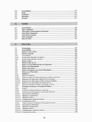 15.2 Generalidades.. <514
15.3 Fecho 614
15.4 Fechadura <
5
1
4
15.5 Dobradiça 615
15.6 Pu vador 615
16 V I D R O
16.1 Generalidades 619
16.2 Tipos c Aplicaçiío 620
16.3 Vidro Plano Comum Impresso (Fantasia) 621
16.4 Vidro Plano Tem perado ....... 621
16.5 Vidro Plano Aramado .....62I
16.6 Vidro Laminado. - - - 621
16.7 Bloco de Vidro 622
17 P I N T U R A
17.1 Terminologia 627
17.2 Generalidades ..,..628
17.3 Pintura a Látex (PVA) 629
17.4 Pintura a Esmalte 630
17.4.1 Generalidades 630
17.4.2 Esmalte Sobre Superfície de Madeira „.„„...., 630
17.4.3 Esmalte Sobre Superfície Metálica 631
17.5 Pintura a Óleo 631
17.6 Pintura à Base de Cal 632
17.7 Pintura Lavável Multicolorida com Pigmentos 632
17.8 Pintura com Hidrofugante 633
17.9 Pintura com Verniz 633
17.10 Pintura de Madeira com Verniz Poliuretânico 633
17.11 Pintura com Tinta Epóxi 633
17.12 Repintura 634
17.12.1 Substratos Metálicos 634
17.12.2 Substrato a Base de Cimento (alvenaria revestida ou concreto) 634
17.12.2.1 Repintura Com Tinta Látex à Base de PVA ou Acrílica 634
17.12.2.2 Repintura Com Tinta à Base de Óleo ou Resina Alquídica 634
17.12.2.3 Repintura Com Tinta ã Base de Cimento ou Cal 635
17.12.3 Substrato de Madeira Pintada com Esmalte ou Verniz ...,.,„. 635
17.13 Princípios Gerais para a Execução de Pintura .......635
17.13.1 Limpeza - 635
17.13.2 Condições Ambientais Durante a Aplicação ..„„.„., 636
17.13.3 Pintura Interna Procedimento de Execução de Serviço 636
17.13.3.1 Doeumentos dc Referência 636
17.13.3.2 Materiais e Equipamentos 636
17.13.3.3 Método Executivo 637
17.13.3.3.1 Condições para o inicio dos serviços 637
17.13.3.3.2 Execução dos serviços 637
17.13.4 Pintura Externa Procedimento de Execução de Serviço 639
17.13.4.1 Documentos de Referência 639
17.13.4.2 Materiais e Equipamentos 639
17.13.4.3 Método Executivo - 639
17.13.4.3.1 Condições para o inicio dos serviços 639
17.13.4.3.2 Execução dos serviços .....640
 