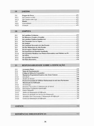 19 J A R D I M
19.1 Preparo da Terra - 671
19.1.1 Em Canteiro no Solo <37!
19.12 Em Canteiro sobre Laje 671
19.2.1 Generalidades 671
19.2.2 Gramado 67!
20 L I M P E Z A
20.1 De Ladrilhos Cerâmicos 675
20.2 De Mármore, Granito e Granilite ..,.„„.„..., ....„,.,..„ 675
20.3 De Ladrilhos Vinílicos Semiflesíveis ,...,.,. 675
20.4 De Cimentado Liso ou Áspero ......675
20.5 675
20.6 De Laminado Decorativo de Alta Pressão...,. 675
20.7 De Piso Melamíníco de Alia Pressão 675
20.« De Ferragem e Metais Sanitários.,,., .,.,.,676
20.9 De Esquadrias de Alumínio Anodizado 676
20,10 De Esquadrias Metálicas com Pintura Eletrostática com Poliéster em Pó 676
20.11 ......676
20.12 De Aparelhos Sanilários 676
20.13 De Pedra Decorativa 676
21 R E S P O N S A B I L I D A D E S O B R E A E D I F I C A Ç Ã O
21.1 Arremates Finais,,,......,... ,.,......, ..,..679
21.2 Testes de Funcionamento ........679
21.3 Código de Defesa do Consumidor 679
21.4 Manual do Proprietário/Usuário e das Áreas Comuns,,,.. 679
21.4.1 introdução 679
21.4.2 Modelo de Manual 680
21.5 Prazos de Garantia de Edifícios Habitacionais de até cinco Pavimentos 729
21.6 Manutenção da Edificação 743
21.6.1 Terminologia 743
21.6.2 Elementos Necessários à Administração do Imóvel 743
21.6.2.1 Documentos Legalmente Autenticados 744
21.6.2.2 Outros Elementos 744
21.6.3 Âmbito da Manutenção da Edificação 744
21.6.4 Setores de Atividades dos Serviços de Manutenção 745
21.6.5 Atividades Não-Concernentes à Manutenção da Edificação 747
21.6.6 Gestão da Manutenção da Edificação 747
A N E X O S ..749
R E F E R Ê N C I A S B I B L I O G R Á F I C A S 757
 