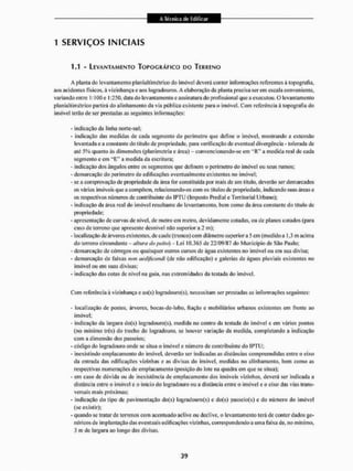 1 SERVIÇOS INICIAIS
U - LEVANTAMENTO TOPOGRÁFICO DO TERRENO
A plaina do levanlamento p Ian ialtimétrico do imóvel deverá conter informações referentes á topografia,
aos acidentes físicos, à vizinhança eaos logradouros. A elaboração da planta precisa serem escala conveniente,
variando entre 1:100c 1:250. data do levantamento e assinatura do profissional que a executou. O levantamento
planiâllimétrico partirá do alinhamento da via pública existente para o imóvel. Com referência á topografia do
imóvel terito de ser prestadas as seguintes informações:
- indicação da linha norte-sul;
- indicação das medidas de cada segmento do perímetro que define o imóvel, mostrando a extensão
levantada e a constante do titulo de propriedade, para verificação de eventual divergência • tolerada de
até 5% quanto às dimensões (planimetría e área) - convcnçíonando-sc cm a medida real de cada
segmento e em " E " a medida da escritura;
- indicação dos ângulos entre os segmentos que definem o perímetro do imóvel ou seus rumos;
- demarcação do perímetro de edificações eventualmente existentes no imóvel:
- se a comprovação de propriedade da área for constituída por mais de um título, deverão ser demarcados
os vários imóveis que a compõem, relacionando-os com os títulos de propriedade, indicando suas áreas e
os respectivos números de contribuinte do IPTU (Imposto Predial e Territorial Urbano);
- indicação da área rea! do imóvel resultante do levantamento, bem como da área constante do título de
propriedade;
- apresentação de curvas de nível, de metro em metro, devidamente coladas, ou de planos cotados (para
caso de terreno que apresente desnível não superior a 2 m);
- localização de árvores existentes, de caule (tronco) com diâmetro superior a 5 cm (medido a 1,3 m acima
do terreno circundante - altura da peito) Lei 10,365 de 22^09/87 do Município dc São Paulo;
- demarcação dc córregos ou quaisquer outros cursos de água existentes no imóvel ou em sua divisa;
- demarcação de faixas n<m aedificandi (de não edificação) e galerias de águas pluviais existentes no
imóvel ou em suas divisas;
• indicação das cotas de nível na guia. nas extremidades da testada do imóvel.
Com referência â vizinhança e ao(s) logradouro(s), necessitam ser prestadas as informações seguintes:
- localização de postes, árvores, bocas-de-lobo, fiação e mobiliários urbanos existentes eiri frente ao
imóvel;
- indicação da largura do(s) logradouro(s), medida uo centro da testada cio imóvel e em vários pontos
{no mínimo três) do trecho do logradouro, sc houver variação da medida, completando a indicação
com a dimensão dos passeios;
- código do logradouro onde se situa o imóvel e número dc contribuinte do IPTU;
- inexistindo emplacamento do imóvel, deverão ser indicadas as distâncias compreendidas entre o eixo
da entrada das edificações vizinhas e as divisas do imóvel, medidas no alinhamento, bein como as
respectivas numerações de emplacamento (posição do lote na quadra em que se siltia);
- cm caso de dúvida ou de inexistência de emplacamento dos imóveis vizinhos, deverá ser indicada a
distância entre o imóvel c o inicio do logradouro ou a distância entre o imóvel c o eixo das vias trans-
versais mais próximas;
- indicação do tipo de pavimentação do(s) logradouros) e do(s) passeto(s) e do número do imóvel
(se existir);
- quando se tratar dc terrenos com acentuado aclive ou declive, o levantamento terá de conter dados ge-
néricos de implantação das eventuais edificações vizinhas, correspondendo a uma faixa de. no mínimo,
3 m de largura ao longo das divisas.
 