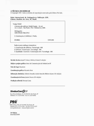 A T É C N I C A DE E D I F I C A R
C Copyright 1997, Todos os direitos de reprodução reservados pela Editora Pini Ltda.
Estios Internacionais do Catalogarão na Publicação (CIP)
(Câmara Brasileira do Livro, SP, Brasil)
Yazigi, Walid
A técnica de edificar / Walid Yazigi. - 10. ed.
rev. e atual. - São Paulo : Pini : SindusCon, 2009.
Bibliografia
ES RN 978-85-7266-219-2
1. Construções 2. Edifícios I. Título.
09-08863 CDD-690
Índicespara catálogo sistemático:
1. Construção de edifícios: Tecnologia 690
2. Edifícios: Construção: Tecnologia 690
3. Qualidade : Controle: Construção civil: Tecnologia 690
Revisão Técnica: Josué F. Lima e Mônica Costa(6ªedição)
Edição e projeto gráfico: Setor de Comunicação do SindusCon-SP
Foto da Capa: Keystone
Coordenação gráfica: Ricardo Alves
Editoração eletrônica: Adriene Amadeu e João Marcelo Ribeiro Soares (10ª edição)
Coordenação de Livros: Josiani Souza (10ª edição)
Produção editorial: Renata Costa
SindusCon SP
Rua Dona Veridiana,55,01238-010, São Paulo, SP
Telefone: (11) 3224-0566 - Fax (11) 3224-8266
Rua Anhaia, 964, 01130-900, São Paulo, SP
Telefone (011) 2173-2328- Fax (011) 2173-2327
www.piniweb.com - manuais@pini.com.br
10ª Edição
Setembro/2009
 