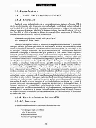 1.2 - ESTUDO GEOTÉCNICO
1.2.1 - SONDAGEM DE SIMPLES RECONHECIMENTO DO SOLO
1.2.1.1 - GENERALIDADES
Para fins de projeto das fundações, deverão sei1 programadas no mínimo Sondagens a Percussão (SPT) de
simples reconhecimento dos solos, abrangendo o número, a localização e a profundidade dos furos em função cie
uma Referência de Nivel (RN) bem definidae protegida contra deslocamentos. As sondagens a percussão neces-
sitam ser, no mínimo, de uma para cada 2ÜÜ m J de área de projeção em planta da edificação, até 1200 ms de
área. Entre 1200 ni* e 2400 m!, precisará ser feito um furo para cada 400 m- que excederem de 1200 m-. ENI
quaisquer circunstâncias, o número mínimo de sondagens será:
- dois para área de projeção em planta de edificação até 200 m1
- trás para área entre 200 m J c 400 m1.
Os furos de sondagem nâo poderão ser distribuídos ao longo do mesmo alinhamento. O resultado das
sondagens terá de ser apresentado graficamente com a discriminação: do tipo de solo encontrado em cada ca-
mada e sua consistência; da resistência oferecida A penetração do amostrador-padrão e do n(vcl de agua na data
da perfuração. A sondagem de percussão - SPT (Standard Penctration Test) é realizada com um amostrador
cravado por meio de golpes de um martelo de 65 kg em queda livre de 75 cm. Durante o ensaio é registrado o
número de golpes necessários à penetração de cada 15 cm da camada investigada, além da observação das ca-
racterísticas d o solo trazido no amostrador, O relatório final traz a planta de locação, a situação e a RN dos furos,
a descrição das camadas do solo. o índice de resistência à penetração, o gráfico de resistência * profundidade, a
classificação macroscópica das camadas, a profundidade e o limite da sondagem a percussão por furo e. ainda,
a existência ou não de lenço! freático e o nível inicial e apôs 24 h. Sempre que as características da obra e/ou
do terreno exigirem, será estabelecido um programa de investigação direta do subsolo, que inclua, conforme o
caso, ensaios in lavo do tipo SPT-T (Standard Penetrai ion Test com Torque)'. possibilila informar o momento
torsor entre amostrador c solo; CPT (Cone Penetrativa Test): consiste na cravação estática lenta cie um cone,
mecânica ou elétrica, que armazena cm um computador os dados a cada 20 cm; sondagem rotativa: com uso
de uma coroa amostradora de aço, na qual são eiicrustados pequenos diamantes; prexsiõmetro (para estabelecer
estimativas de recalque ou para a previsão de capacidade de carga-l imite); cisai li amento de palheta (vane tçsty.
uma palheta de seção cruci forme é cravada em argilas saturadas, de consistência mole, e é submetida ao torque
necessário para cisalliar o solo por rotação etc. Nos casos em que houver necessidade de estudos aprofundados
das condições de trabalho do terreno, o programa de investigação do subsolo deverá contar com a extração de
amostras indejonnadas e consequentes análises laboratoriais, que determinem os limites de plasticidade e de
liquidez, a granulonictria, a permeabilidade, a capilaridade etc, das camadas de interesse, Nos casos de obra
pequena, poderão ser admitidos processos simples de investigação do subsolo, como a sondagem com trado-
cavadeira (braça), para a obtenção dc amostras (então deformadas) e caracterização tátíl-visual. Os serviços
de sondagem necessitam ser executados por empresa especializada, com o acompanhamento dc um consultor
de mecânica dos solos,
1.2.1.2 - EXECUÇÃO DE SONDAGEM A PERCUSSÃO ( S P T )
1.2,1.2.1 - APARELHAGEM
A aparelhagem-padrão compõe-se dos seguintes elementos principais:
* toire (ein geral tripé) com roldana
• tubos de revestimento
• sapalade revestimento
* hastes de lavagem e penei ração
 