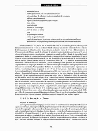 • amostrador-padrão
• martelo padronizado para cravação do amostrador
• cabeças de bater do tubo de revestimento e da haste de penetração
* baldinho com válvula de pê
• trépano (ferramenta de perfuração) de lavagem
• trado-concha
- irado helicoidal
* medidor do nível de água
* metro de balcão ou similar
- trena
• recipientes para amostras
* bomba de água motorizada
* martelo de saca-tubos e ferramentas gerais necessárias á operação da aparelhagem
* opcionalmente, o equipamento poderá ter guincho motorizado e/ou sarilho manual
O trado-concha deve ter (i(K}±5) mm de diâmetro. Os tubos de revestimento precisam ser de aço, com
diâmetro nominal interno de 67 mm ou de 76 mm, O trado helicoidal lera diâmetro mínimo de 56 mm e máximo
de 62 mm, quando da utilização do tubo de revestimento de diâmetro interno de 67 mm e diâmetro mínimo de
67 mm c máximo de 73 mm, quando da utilização do tubo de revestimento de diâmetro interno de 76 mm. O
trépano de lavagem tem de ser constituído por peça de aço terminada em bisel e dotada de duas saídas laterais
para a água. A lâmina do trépano, conforme os tubos de revestimento descritos acima, necessita ter 62 mm ou
73 mm de largura e o comprimento mínimo de 200 mm. A composição de perfuração tem de ser constituída de
tubos de aço com diâmetro nominal interno dc 25 mm c massa teórica de 3,23 kg por metro, As hastes precisam
ser relilíneas e dotadas de roscas em bom estado. Quando acopladas por luvas apertadas, elas devem formar um
conjunto retilíneo. A composição das hastes será utilizada tanto acoplada ao trépano de lavagem quanto ao trado
helicoidal e ao amostrador. A cabeça de bater das hastes de penetração, destinada a receber o impacto direto do
martelo, é constituída por tarugo de aço dc 0 «3 mm c 0(1 mm dc altura, o qual é atarraxado ao topo das hastes,
O amostrador-padrâo a ser utilizado, de diâmetro externo de 50.8 mm e interno de 34,9 mm, tem rigorosamente
a forma e dimensões indicadas nas normas técnicas, possuindo ou não corpo bipartido. A sapata ou bico do
amostrador é de aço temperado c substituída sempre que estiver gasta ou danificada. A cabeça do amostrador
tem dois orifícios laterais para saida de água e do ar, e contém, interiormente, uma válvula constituída por esfera
de aço recoberta de material inoxidável. O martelo padronizado, para cravação das hastes de perfuração e dos
tubos de revesti mento, consiste de uma massa de ferro de 65 kg, de forma prismática ou cilíndrica. Encaixado na
parte inferior do martelo, possui um coxim de madeira dura, O martelo padronizado, quando maciço, tem uma
haste-guia de 1,2 m de comprimento, fixada á sua parle inferior, para assegurar a centralização da sua queda,
e na qual há uma marca visível distando de 75 cm da base do peso, O martelo, quando vazado, possui um furo
central de O 44 mm. Nesse caso. a cabeça de bater é dotada, na sua parte superior, de uma haste-guia de 0 33,4
mm e 1.2 m de comprimento, ena qual há uma marca distando 75 em do topo da cabeça de bater. As hastes-guias
do martelo precisam estar perfeitamente alinhadas e ortogonais á superfície que recebe o impacto.
1,2.1,2,2 - REALIZAÇÃO DO ENSAIO
Processos de Perfuração
A sondagem é iniciada com emprego do trado-concha ou cavadeira manual até a profundidade de 1 m,
seguindo a instalação, até essa profundidade, do primeiro segmento do tubo de revestimento dotado de sapata
cortante, Nas operações subsequentes de perfuração, intercaladas às operações de amostragem, é utilizado
trado helicoidal até atingir » nível dc água freático. Quando o avanço da perfuração, com emprego do irado
hei te o ida I. for inferior a 50 mm após 10 min de operação, ou no caso de solos aderentes ao trado, passa-se ao
método de perfuração por circulação de água, também denominado por lavagem. Esses casos, considerados
especiais, devem ser devidamente justificados no relatório, A operação de perfuração por circulação de
água é realizada utilizando o trépano de lavagem como ferramenta de escavação e a remoção do material
 