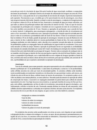 escavado por meio dc circulação de agita feita pela bomba de água motorizada, mediante a composição
dás hastes de perfuração. A operação consiste na elevação da composição de lavagem em cerca de 30 cm
do fundo do furo, e sua queda tem de ser acompanhada de movimento de rotação, imprimido manualmente
peio operador. Recomenda-sc que, ã medida que sc for aproximando da cota de amostragem, essa altura
seja progressivamente diminuída. Quando sc atingir a cota de amostragem, o conjunto de lavagem precisa
ser suspenso à altura de 20 cm do fundo do furo. mantendo a circulação de água por tempo suficiente, até
que lodos os detritos da perfuração tenham sido removidos do interior do furo. Toda vez que for descida
a composição de perfuração com o trépano e instalado um novo segmento do tubo de revestimento, am-
bos serão medidos com precisão de 10 mm. Durante as operações de perfuração, caso a parede do furo
se mostre instável, é obrigatória, para amostragens subsequentes, a descida do tubo de revestimento até
onde se fizer necessário, alternadamente com a operação de perfuração. Atenção especial será dada para não
descer o tubo de revestimento a profundidades além do fundo do furo aberto. O lubode revestimento necessita
ficar no mínimo a 50 cm do fundo, quando da operação de amostragem. Somente em casos de fluência do solo
para o interior do furo é admitido deixá-lo à mesma profundidade do fundo do furo, Km casos especiais de
sondagens profundas cm solos instáveis, onde a descida c/ou a posterior remoção dos tubos de revestimento
for problemática, podem ser empregadas lamas de estabilização em lugar de tubo de revestimento, Esses casos
serão anotados na folha de campo. Durante a operação de perfuração devem ser registradas as profundidades
das transições de camadas detectadas por exame tátil-visual e da mudança de coloração dos materiais trazidos
á boca do furo pelo trado helicoidal ou pela água de lavagem. Durante todas as operações da sondagem leni de
ser mantido o nível dc água no interior do furo cm cola igual ou superior á do nível do lençol freático. Antes de
retirar a composição dc perfuração, com o trado helicoidal ou com o trépano de lavagem apoiado no fundo do
furo, será feita uma marca na haste à altura da boca do revestimento, para que seja medida, com precisão de 10
mm, a profundidade em que se apoiará o amostrador na operação de amostragem.
Amostragem
Tem de ser coletada, para exame posterior, uma parte representai iva do solo colhida pelo trado-concha
durante a perfuração até t m de profundidade. A cada metro de perfuração, a conlarde t m de profundidade,
serão colhidas amostras dos solos por meio do amostrador-padrão. As amostras colhidas serão imediata-
mente acondicionadas cm recipientes herméticos c de dimensões tais que permitam receber, pelo menos, um
cilindro de solo dc 60 mm de altura, colhido intacto do interior do amostrador. Os recipientes podem ser de
vidro ou plástico com tampas plásticas, ou sacos plásticos. Havendo perda da amostra na operação de subida
da composição das hnsles. é necessário ser empregado amostrador de janela lateral para collieiia de amostra
representativa do solo. Caso haja insucesso nessa tentativa, na operação imediata de avanço do furo por lava-
gem, será colhida, separadamente, na bica do tubo de revestimento, uma porção de água de circulação c. por
sedimentação, colhidos os detritos do solo. Ocorrendo camadas distintas na coluna do solo amostrado, serão
colhidas amostras representativas e colocadas em recipientes distintos, tal como acima descrito. Os recipientes
das amostras têm de ser providos de urna etiqueta, na qual, escritos com tinta indelével, constarão:
* designação ou número do trabalho
* local da obra
• número de ordein da sondagem
* número de ordem da amostra
* profundidade da amostra
• número de golpes do ensaio de penetração
Os recipientes das amostras serão acondiconados em caixas ou sacos, com etíquelas em que constarão
a designação da obra e o número da sondagem. As caixas, ou sacos, devem permanecer permanentemente pro-
tegidos do sol e da chuva. As amostras serão conservadas no laboratório, à disposição da construtora, por um
período de 30 d, a contar da data da apresentação do relatório.
 