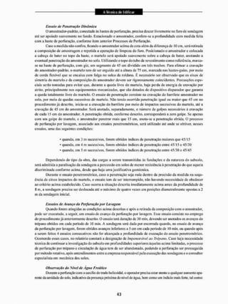 Ensaio de Penetração Dinâmica
O amostrador-padrão, conectado às liastes de perfuração, precisa descer livremente no furo de sondagem
até ser apoiado suavemente no fundo. Estacionado o amostrador, confere-se a profundidade com medida feita
com a liaste de perfuração, conforme item anterior Processos de Perfuração.
Caso a medida não confira, ficando o amostrador acima da cota além da diferença de 10 cm, será retirada
a composição de amostragem e repetida a operação de limpeza do furo. Posicionado o amostrador c colocada
a cabeça de bater no topo da liaste, o martelo será apoiado suavemente sobre a cabeça de bater, anotando a
eventual penetração do amostrador no sob. Utilizando o topo do tubo de revesti mento com o referencia, in arca-
se na haste de perfuração, com giz, um segmento de 45 em dividido em três trechos, Para efetuar a cravação
do amostrador-padrão, o martelo tem de ser erguido até a altura de 75 cm, marcada nas bastes-guias, por meio
de corda flexível que se encaixa com folga no sulco da roldana. E necessário ser observado que os eixos de
simetria do martelo e da composição do amostrador devem ser rigorosamente coincidentes. Precauções espe-
ciais serão tomadas para evitar que. durante a queda livre do martelo, haja perda de energia de cravação por
atrito, principalmente nos equipamentos mecanizados, que são dotados de dispositivo disparador que garanta
a queda totalmente livre do martelo. O ensaio de penetração consiste na cravação do barrilete amostrador no
solo, por meio de quedas sucessivas do martelo. Não tendo ocorrida penetração igual ou maior que 45 cm no
procedimento já descrito, inicia-se a cravação do barrilete por meio de impactos sucessivos do martelo, até a
cravação de 45 cm do amostrador, Será anotado, separadamente, o número de golpes necessários á cravação
de cada 15 cm do amostrador. A penetração obtida, conforme descrito, corresponderá a zero golpe. 5o apenas
com um golpe do niEirtelo, o amostrador penetrar mais que 15 cm, anota-se a penetração obtida. O processo
de perfuração por lavagem, associado aos ensaios penetrométricos, será utilizado até onde se obtiver, nesses
ensaios, uma das seguintes condições;
* quando, em 3 m sucessivos, forem obtidos índices de penetração maiores que 45/15
* quando, em 4 m sucessivos, forem obtidos índices de penetração entre 45''15 e 45/30
* quando, em 5 m sucessivos, forem obtidos índices de penetração entre 45/30 e 45/45
Dependendo do tipo da obra, das cargas a serem transmitidas ãs fundações e da natureza do subsolo,
será admitida a paralisação da sondagem a percussão em solos de menor resistência à penetração do que aquela
discriminada conforme acima, desde que haja uma justificativa geotécnica.
Durante o ensaio penetrométrico, caso a penetração seja nula dentro da precisão da medida na sequ-
ência de cinco impactos do martelo, o ensaio tem de ser interrompido, não havendo necessidade de obedecer
ao critério acima estabelecido. Ca.so ocorra a situação descrita imediatamente acima antes da profundidade de
íí m. a sondagem precisa ser deslocada até o máximo de quatro vezes em posições diametralmente opostas a 2
IH da sondagem inicial.
Ensaios de Avanço da Perfuração por Lavagem
Quando forem atingidas as condições acima descritas e após a retirada da composição com o amostrador,
pode ser executado, a seguir, um ensaio de avanço da perfuração por lavagem. Esse ensaio consiste no emprego
do procedimento já anteriormente descrito, o ensaio lerá duração dc 30 min, devendo ser anotados os avanços do
trépano obtidos em cada período de 10 min. A sondagem será dada por encerrada quando, no ensaio de avanço
da perfuração por lavagem, forem obtidos avanços inferiores a 5 cm em cada período de 10 min, ou quando após
a serem feitos 4 ensaios consecutivos não for alcançada a profundidade de execução do ensaio penetrométrico.
Ocorrendo esses casos, no relatório constará a designação de impenetrável ao Trépano. Caso haja necessidade
técnica de continuara investigação do subsolo em profundidades superiores àquelas acima limitadas, o processo
dc perfuração por trépano e circulação dc água tem de ser abandonado, podendo a perfuração ser prosseguida
por método rotativo, após entendimentos entre a empresa responsável pela execução das sondagens e o consultor
especialista em mecânica dos solos.
Observação do Nível dc Agua Freático
Durante a perfuração com o auxilio do trado helicoidal, o operador precisa estar alenlo a qualquer aumento apa-
raile da umidade do solo, indicativo da presença próxima do nível de água, bem como um indicio mais forte, tal corno:
 