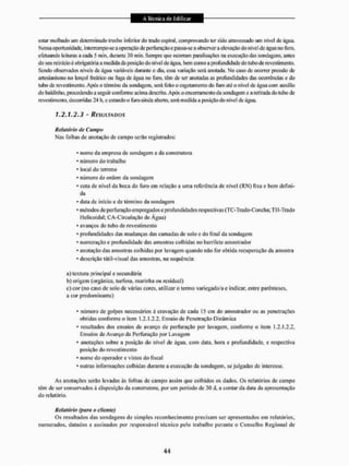 estar molhado um determinado trecho inferior do trado espirai, comprovando ler sido atravessado um nível de água.
Nessa oportunidade, interrompe-se a operação de perfuração e passa-se a observar a elevação cio nível de água no furo.
efetuando leituras a cada 5 min. durante 30 min. Sempre que ocorram paralisações na execução das sondagens, anies
do seu reinídoé obrigatória a medida da posição do nível de água. bem como a profundidade do tubo de revestimento.
Sendo observados níveis de água variáveis durante o dia, essa variação será anotada. No caso de ocomer pressão de
artesianismo no lençol freático ou fuga de água no furo. têm de ser anotadas as profundidades das ocorrências e do
tubo de revestimento. Após o término da sondagem, será leito o esgotamento do furo até o nível dc água com auxílio
do baldínho, procedendo a seguir conforme acima descrito. Após o encerramento da sondagem e a retirada do tubo de
revestimento, decorridas 24 h, e estando o furo ainda aberto, serâ medida a posição do nível dc água.
1.2.1.2.3 - RESULTADOS
Relatório de Campo
Nas folhas dc anotação de campo serão registrados:
• nome d EI empresa de sondagem e da construtora
' número do trabalho
* local do terreno
* número de ordem da sondagem
* cota de nível da boca do furo em relação a uma referência de nível (RN) fixa e bem defini-
da
• dam de início e de término da sondagem
• métodos de perfuração empregados e profundidades respectivas (TC-Trado-Concha; TH-Trado
Helicoidal; CA-Circulação de Agua)
* avanços do lubo de revestimento
• profundidades das mudanças das camadas de solo e do final da sondagem
• numeração e profundidade das amostras colhidas no barriIcte amostrador
• anotação das amostras colhidas por lavagem quando não for obtida recuperação da amostra
- descrição látil-visual das amostras, na sequência:
a) textura principal e secundária
b) origem (orgânica, turfosa, marinha ou residual)
c) cor (no caso de solo dc várias cores, utilizar o termo variegado/a e indicar, entre parênteses.
a cor predominante}
• número de golpes necessários â cravação de cada 15 cm do amostrador ou as penetrações
obtidas conforme o item 1.2.! ,2,2. Ensaio de Penetração Dinâmica
* resullados dos ensaios de avanço de perfuração por lavagem, conforme o item 1,2.1,2.2,
Ensaios dc Avanço da Perfuração por Lavagem
* anotações sobre a posição do nível de água. com data, hora e profundidade, e respectiva
posição do revestimento
* nome do operador e vistos do fiscal
• outras informações colhidas durante a execução da sondagem, se julgadas de interesse.
As anotações serão levadas às folhas dc campo assim que colhidos os dados. Os relatórios de campo
têm de ser conservados â disposição da construtora, por um período de 30 d, a coutar da data da apresentação
do relatório,
Relatório (para o cliente)
Os resultados das sondagens de simples reconhecimento precisam ser apresentados em relatórios,
numerados, datados e assinados por responsável lécnico pelo trabalho perante o Conselho Regional de
 