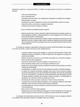 Engenharia, Arquitetura e Agronomia-CREA, O relatório scrã apresentado cm formato A4. Constarão do
relatório;
* nome da construtora/cliente
* local c natureza da obra
- descrição sumária do método e dos equipamentos empregados na realização das sondagens
* total perfurado, em metros
* declaração de que foram obedecidas as Normas Técnicas Brasileiras relativas ao assumo
* outras observações e comentários, se julgados importantes
* referências aos desenhos constantes do relatório
Anexo ao relatório acompanhará desenho, contendo;
* planta do local da obra, cotada e amarrada a referências facilmente encontradas e pouco mu-
táveis (logradouros públicos, acidentes geográficos, marcos topográficos etc), de forma a não
deixar dúvidas quanto à sua localização;
- nessa planta constará a localização das sondagens cotadas e amarradas a elementos fixos e bem
definidos no terreno. A planta conterá, ainda, a posição da referência de nível (RN) tomada
para o nivelamento da boca das sondagens, bem como a descrição sumária do elemento físico
tomado como RN.
O resultado das sondagens é apresentado em desenho(s) contendo o perfil individual de cada sondagem
c/ou seções do subsolo, no qual é necessário constar, obrigatoriamente:
* o nome da empresa executora das sondagens, o nome da construtora/cliente, local da obra,
indicação do número do trabalho e os vistos do desenhista e do engenheiro ou geólogo res-
ponsável peto trabalho;
* diâmetro do tubo de revestimento e do amostrador empregados na execução das sondagens;
* número de ordem da(s) soudagein(s);
* cola dc nível da boca do(s) furo{s) de sondagem, com precisão de I cm;
* linhas horizontais cotadas a cada 5 m em relação à referência de nível;
- posição das amostras colhidas, tendo de ser indicadas as amostras não recuperadas e os detritos
colhidos por sedimentação;
* as profundidades, em iclação à boca do furo, das transições das camadas c do final das sondagens;
* os índices de resistência à penetração, calculados como sendo a soma do número de golpes
necessários ã penetração, no solo, dos 30 cm finais do amostrador, não ocorrendo a penetração
dos 4.s cm do amostrador, o resultado do ensaio penetrométrico será apresentado na forma
de frações ordinárias, contendo, no numerador, o número de golpes e, no denominador, as
penetrações, em centímetros, obtidas na sequência do ensaio;
* identificação dos solos amostrados, utilizando as Normas Técnicas Brasileiras;
* a posição do(s) nível(is) de água encontrado(s) c a(s) respcctiva(s) data(s) de observação.
Indicação se houve pressão ou perda de água durante a perfuração;
* convenção gráfica dos solos que compõem as camadas do subsolo como prescrito nas Normas
Técnicas Brasileiras;
* datas de início e término de cada sondagem;
* indicação dos processos de perfuração empregados (TH-Trado Helicoidal, CA-Circulação de
Água) e respectivos trechos, bem como as posições sucessivas do tubo de revestimento.
As sondagens serão desenhadas na escala vertical de 1: 100. Somente nos casos de sondagens profundas
e em subsolos muito homogêneos poderá ser empregada escala mais reduzida.
 