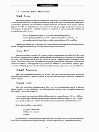 1.2.2 - ROCHAS C SOLOS - TERMINOLOGIA
1.2.2.1 - ROCHAS
Materiais constituintes essenciais da crosta terrestre provenientes da solidificação do magma ou de lavas
vulcânicas ou da consolidação de depósitos sedimentares, tendo ou não soírido transformações metamórficas.
Esses materiais apresentam elevada resistência, somente modificável por contatos com ar ou água cm casos
especiais. As rochas são designadas pela sua nomenclatura corrente em geologia, mencionando, sempre que
possível, estado de fraturamento e alteração. Tratando-se de ocorrências de rochas de dimensões limitadas, são
empregados os seguintes termos;
* bloco de rocha: pedaço isoiado de rocha tendo diâmetro superior a I m
• matacão: pedaço de rocha lendo diâmetro médio superior a 25 cm c inferior a 1 m
• pedra: pedaço de roclia lendo diâmetro médio compreendido entre 7.6 cm e 25 cm
Rocha alterada c aquela que se apresenta, pelo exame macroscópico ou elementos mineralógicos cons-
tituintes, lendo geralmente diminuídas suas características originais de resistência,
1.2.2.2 - SOLOS
Materiais constituintes essenciais da crosta terrestre provenientes da decomposição in situ das rochas
pelos diversos agentes geológicos, ou pela sedimentação não consolidada dos grãos elementares constituintes
das rochas, com adição eventual de partículas fibrosas de material carbonoso e matéria orgânica no estado
coloidal. Os solos são identificados por sua textura, composição granulotuétrica. plasticidade, consistência ou
compacidade, citando-se outras propriedades que auxiliam sua identificação, como: estrutura, forma dos grãos,
cor, cheiro, inabilidade, presença dc outros materiais (conchas, materiais vegetais, mica ctc). Consideram-se:
1.2.2.2.1 - PEDREGULHOS
Solos cujas propriedades dominantes são devidas â sua parte constituída pelos grãos minerais de
diâmetro máximo superior a 4.R mm e inferior a 76 mm. São caracterizados pela sua texlura, compacidade
e forma dos grãos,
1.2.2.2.2 - /Uf/AS
Solos cujas propriedades dominantes são devidas à sua parte constituída pelos minerais de diâmetro
máximo superiora 0.05 mm e inferior a 4,8 mm. São caracterizados pela sua lextura. compacidade e forma dos
grãos. Quanto á textura, a areia pode ser:
• gj-ossa: quando os grãos acima referidos têm diâmetro máximo compreendido enlre 2,00 mm e 4,80 mm
• média: quando os giãos acima referidos têm diâmetro máximo compreendido entre 0.42 mm e 2,00 mm
'fim: quando os grãos acima referidos têm diâmetro máximo compreendido entre 0,05 mm e 0,42 mm
Quanto à compacidade, a areia pode ser:
• Ibla (pouco compactada)
* medianamente compacta
* compacta
Qualitativamente, a compacidade pode ser estimada peta dificuldade relativa de escavação ou de pene-
tração dc um instrumento de sondagem (como seja, a resistência â penetração de um barrilctc amostrador).
 