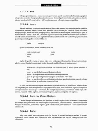 1.2.2.2.3 - SlLTE
Solo que apresenta apenas a coesão necessária para formar, quando seco, torrões facilmente desagregáveis
pela pressão dos dedos. Suas propriedades dominantes são devidas à parte constituída pelos grãos de diâmetro
máximo superior a 0,005 mm e inferior a 0,05 mm. Caracteriza-se pela sua textura e coinpacidade.
1.2.2.2.4 - ARGILA
Solo que apresenta características marcantes de plasticidade; quando suficientemente úmido, molda-se
facilmente em diferentes formas; quando seco. apresenta coesão bastante para constituir torrões dificilmente
desagregáveis por pressão dos dedos; suas propriedades dominantes são devidas â parte constituída pelos grãos de
diâmetro máximo inferior a 0,005 mm. Caracteriza-se pela sua plasticidade, textura e consistência em seu estado e
um idade naturais. Quanto ã textura, são as argilas identificadas quant itativãmente pela suadistribuição granu Eométrica.
Quanto à plasticidade, podein ser subdivididas em:
* gordas * magras
Quanto á consistência, podem ser subdivididas em:
* muito moles (vazas) * moles
- médias - rijas
* duras.
Argilas de grande volume de vazios, cujos poros estejam parcialmente cheios de ar. recebem ainda o
adjetivo poroso. Qualitativamente, cada um dos tipos pode ser identificado do seguinte modo:
* muito moles - as argilas que escorrem com facilidade entre os dedos, quando apertadas na
mão
* moles - as que são facilmente moldadas pelos dedos
4 médias - as que podem ser moldadas normalmente pelos dedos
- rijas - as que requerem grande esforço para ser moldadas pelos dedos
- duras - as que não podem ser moldadas pelos dedos e, quando submetidas a grande esforço,
desagregam-se ou perdem sua estrutura original
Os solos em que não se verifiquem nitidamente as predominâneias de propriedades acima referidas
são designados pelo nome do tipo de solo cujas propriedades sejam mais acentuadas, seguido dos adjetivos
correspondentes aos daqueles que o completam. Por exemplo: argila arenosa, consistência média; argila sillo-
arenosa, rija; areia média, argilosa, compacta; areia grossa, argilosa, compacta; silte argiloso.
1.2.2.2.5 - S o i o s COM MATÉRIA ORGANICA
Caso um dos tipos acima apresente teor apreciável de matéria orgânica, deveseranolada a sua presença.
Por exemplo: areia grossa, fofa, com matéria orgânica; argila arenosa, consistência média, com matéria orgânica.
Às argilas muito moles, com matéria orgânica, pode ser adicionado, enire parênteses, e como esclarecimento,
o termo iodo.
1.2.2.2.6 - TURFAS
Solos com grande porcentagem de particulas fibrosas de material carbonoso ao lado de matéria
orgânica no estado coloidal. Esse tipo de solo podo ser identificado por ser fofo e não plástico e ainda
combustível.
 