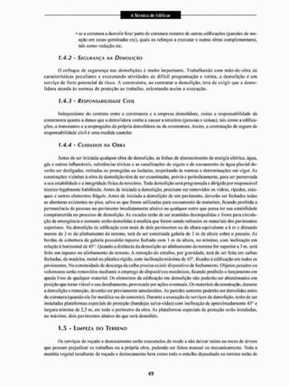 * sc a estrutura a demolir fizer parte de estrutura restante de outras edificações (paredes de me-
ação em casas geminadas etc), quais os reforços a executar e outras obras complementares,
tais como vedação etc.
1.4.2 - SEGURANÇA NA DEMOLIÇÃO
O enfoque de segurança nas demolições é muito importante. Trabalhando com mão-de-obra de
características peculiares c executando atividades de díffei! programação c rotina, a demolição é um
serviço de forte potencial de risco, A construtora, ao contratar a demolição, terá de exigir que a demo-
lidora atenda às normas de proteção ao trabalho, orientando assim a execução.
1.4.3 - RESPONSABILIDADE CIVIL
Independente do contrato entre a construtora e a empresa demolidora, existe a responsabilidade da
construtora quanto a danos que a demolidora venha a causar a terceiros (pessoas e coisas), tais como a edifica-
ções, a transeuntes e a empregados da própria demolidora ou da construtora. Assim, a contratação de seguro de
responsabilidade civil é uma medida cautelar.
1.4.4 - CUIDADOS NA OURA
Antes de ser iniciada qualquer obra de demolição, as linhas de abastecimento de energia elétrica, água,
gás e outros inflamáveis, substâncias tóxicas e as canalizações de esgoto c de escoamento de água pluvial de-
verão ser desligadas, retiradas ou protegidas ou isoladas, respeitando ás normas e determinações em vigor. As
construções vizinhas á obradu demolição têm de ser examinadas, prévia e periodicamente, para ser preservada
a sua estabilidade e a integridade física de terceiros, Toda demolição será programada e dirigida por responsável
técnico legalmente habilitado. Antes de iniciada a demolição, precisam ser removidos os vidros, ripados, estu-
ques e outros elementos frágeis. Antes de iniciada a demolição dc um pavimento, deverão ser fechadas todas
as aberturas existentes no piso, salvo as que forem utilizadas para escoamento de materiais, ficando proibida a
permanência de pessoas no pavimento imediatamente abaixo ou qualquer outro que possa ler sua estabilidade
comprometida no processo de demolição. As escadas terão de ser mantidas desimpedidas e livres para circula-
ção de emergência e somente serão demo!idas ã medida que forem sendo retirados os materiais dos pavimentos
superiores. Ma demolição de edificação com mais de dois pavimentos ou de altura equivalente a 6 m e distando
menos de 3 m do alinhamento do terreno, terá de ser construída galeria de 3 m de altura sobre o passeio. As
bordas de cobertura da galeria possuirão tapume fechado com I m de altura, no mínimo, com Inclinação em
relação á horizontal de 45°. Quando a distanciada demolição ao alinhamento do terreno for superiora 3 m, será
feito um tapume no alinhamento tio terreno, A remoção do entulho, por gravidade, lerá de ser feita em calhas
fechadas, de madeira, metal ou plástico rígido, com inclinação máxima de 45°, fixadas áedificação em todos os
pavimentos. Na extremidade de descarga da ca lha precisa existir dispositivo de fechamento. Objetos pesados ou
volumosos serão removidos mediante o emprego de dispositivos mecânicos, ficando proibido o lançamento cm
queda livre de qualquer material. Os elementos da edificação em demolição não poderão ser abandonados em
posição que tome viável o seu desabamento, provocado por ações eventuais. Os materiais da construção, durante
a demolição e remoção, deverão ser previamente umedecidos. As paredes somente poderão ser demolidas antes
da estrutura (quando ela for metálica ou de concreto), Durante a execução de serviços de demolição, terão de ser
instaladas plataformas especiais de proteção (bandejas salva-vidas) com inclinação de aproximadamente 45° e
largura mínima de 2,5 m, em lodo o perímetro da obra. As plataformas especiais de proteção serão instaladas,
no máximo, dois pavimentos abaixo do que será demolido.
1.5 - LIMPEZA DO TERRENO
Os serviços de roçado e deslocamento serão executados de modo a não deixar raízes ou tocos de árvore
que possam prejudicar os trabalhos ou a própria obra. podendo ser feitos manual ou mecanicamente, Toda a
matéria vegetal resultante cio roçado e deslocamento bem como todo o entulho depositado no terreno terão de
 