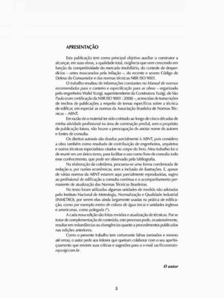 APRESENTAÇÃO
Esta publicação tem como principal objetivo auxiliar o construtor a
alcançar, em suas obras, a qualidade total, exigência que vem crescendo em
função da competitividade do mercado imobiliário, do controle de desper-
dícios - antes mascarados pela inflação - do recente e severo Código de
Defesa do Consumidor e das normas técnicas NBR ISO 9001.
O trabalho resultou de informações constantes no Manual de normas
recomendadas para o canteiro e especificação para as obras - organizado
pelo engenheiro Walid Yazigi, superintendente da Construtora Yazigi, de São
Paulo (com certificação da NBR ISO 9001 :2000) -, acrescidas de transcrições
de trechos de publicações a respeito de temas específicos sobre a técnica
de edificar, em especial as normas da Associação Brasileira de Normas Téc-
nicas - ABNT.
Lm razão de o material ter sido coletado ao longo de cinco décadas de
minha atividade profissional na área de construção predial, sem o propósito
de publicação futura, não houve a preocupação de anotar nome de autores
e fontes de consulta.
O s direitos autorais são doados parcialmente à ABNT, pois considero
a obra também como resultado de contribuição de engenheiros, arquitetos
e outros técnicos especialistas citados no corpo do livro. Meu trabalho foi o
de reunir em um único tomo, para facilitar o uso como livro de consulta todo
esse conhecimento, que pode ser observado pela bibliografia.
Na elaboração da coletânea, procurou-se uma forma condensada de
redação e, por razões econômicas, sem a inclusão de ilustrações. E, apesar
de várias normas da ABNT estarem aqui parcialmente reproduzidas, sugiro
ao profissional de edificação a consulta contínua o o acompanhamento per-
manente de atualização das Normas Técnicas Brasileiras.
No texto foram utilizadas algumas unidades de medida não adotadas
pelo Instituto Nacional de Metrologia, Normalização e Qualidade Industrial
(INMETRO), por serem elas ainda largamente usadas na prática de edifica-
ção, como por exemplo metro de coluna de água (mca) e unidades inglesas
e americanas, como polegada (").
A cada nova edição são festas revisões e atualização de técnicas. Por se
tratar de complementação de conteúdo, este processo pode, ocasionalmente,
resultarem redundâncias ou divergências quanto a procedimentos publicados
nas edições anteriores.
Como o presente trabalho tem certamente falhas (omissões e mesmo
até erros), o autor pede aos leitores que queiram colaborar com o seu aperfei-
çoamento que enviem suas críticas e sugestões para o e-mail sac@construto-
rayazigi.com.br.
O autor
 