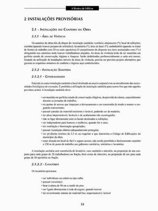 A Técnica ele Edificar
A Técnica ele Edificar
2 INSTALAÇÕES PROVISÓRIAS
2.1 - INSTALAÇÕES DO CANTEIRO DA OBRA
2.1.1 - ÁREA DE VIVÊNCIA
Os canteiros de obras têm de dispor de: instalação sanitária: vestiário; alojamento (*); tocai de refeições;
cozinha (quando houver preparo de refeições); lavanderia (*}; área de lazer (*);, ambulatório (quando se tratar
de frentes de trabalho com 50 ou mais operários). O cumprimento do disposto nos itens assinalados com (*) é
obrigatório nos canteiros onde houver trabalhadores alojados. As áreas de vivência terão de sei' mantidas em
perfeito estado de conservação, higiene e limpeza, Serão dedetizadas preferencialmente a cada seis meses.
Quando da utilização de instalações móveis de áreas de vivência, precisa ser previsto projeto alternativo que
garanta os requisitos mínimos de conforto e higiene aqui estabetecidos.
2.1.2 - INSTALAÇÃO SANITÁRIA
2.1.2.1 - GENERALIDADES
Entende-se com o instalação sanitária o local destinado ao asseio corporal e/ou ao atendimento das neces-
sidades fisiológicas de excreção, É proibida a utilização da instalação sanitária para outros fins que não aqueles
previstos acima. A instalação sanitária deve:
* ser mantida em perfeito estado de conservação e higiene, desprovida de odores, especialmente
durante as jornadas de trabalho;
* ter portas de acesso que impeçam o devassamento e ser construída de modo a manter o res-
guardo conveniente;
- possuir paredes de material resistente e lavável, podendo ser de madeira;
* ter pisos impermeáveis, laváveis e de acabamento não escorregadio;
* não se ligar diretamente com os locais destinados a refeições;
* ser independente para homens e mulheres, quando for o caso;
* ter ventilação e iluminação apropriadas;
* possuir instalação elétrica adequadamente protegida;
* ter pó-direiio mínimo de 2,3 m ou respeitar o que determina o Código de Edificações do
município da obra;
* estar situada em local de fácil e seguro acesso, não sendo permitido o deslocamento superior
a 150 m cio posto de trabalho aos gabinetes sanitários, mictórios e lavatórios.
A instalação sanitária será constituída dc lavatório, vaso sanitário e mictório, na proporção de uni con-
junto para cada grupo de 20 trabalhadores ou fração, bem como dc chuveiro, na proporção de um para cada
grupo de IÜ operários ou fração.
2.1.2.2 - LAVATÓRIO
Os lavatórios precisam:
* ser individuais ou coletivos tipo calha
* possuir torneira(s)
* licar à altura de 90 cm a medir do piso
* ser ligado diretamente á rede de esgoto, quando houver
* ler revestimento interno de material liso, impermeável e lavável
 