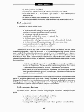 • ter iluminação natural e/ou artificial
• possuir armários individuais dotados de fechadura ou dispositivo com cadeado
• ter pé-direito mínimo de 2,5 m ou respeitar o que determina o Código de Edificações do
município da obra
• ser mantido em perfeito estado de conservação, higiene e limpeza
* possuir bancos cm número suficiente para atender aos usuários, com largura mínima de .10 cm.
2.1.4 - ALOJAMENTO
Os alojamentos do canteiro dc obras devem:
* ler paredes de alvenaria, madeira ou material equivalente
- possuir piso cimentado, de madeira o LI material equivalente
* ter cobertura que os proteja das intempéries
* possuir área de ventilação de, no mínimo, l/IO da área do piso
• ler iluminação natural e/ou artificiai
• possuir área mínima de 3 m! por módulo cama/armário, incluindo a área de circulação
* ler pé-dircito mínimo dc 2,5 m para camas simples e de 3 m para camas duplas
* não eslar situados em subsolos ou porões das edificações
• possuir instalação elétrica adequadamente protegida,
É proibido o uso de três ou mais camas na mesma vertical. A altura livre permitida entre uma cama e
outra e entre a última cama c o leto é de, no mínimo, 1,2 m. A cama superior do beliche precisa ter proteção
lateral e escada. As dimensões mínimas das cairias têm de ser de 8-0 cm por 1,9m ea distância entre o ripamen-
to do estrado de 5 cm, dispondo ainda de colchão com densidade 26 e espessura mínima de 10 cm. As camas
devem dispor de lençol, fronha e travesseiro em condições adequadas de higiene, bem como cobertor quando
as condições climáticas assim o exigirem. Os alojamentos terão armários duplos individuais, com as seguintes
dimensões mínimas:
* 1,2 m dc altura por 30 cm de largura e 40 cm de profundidade, com separação ou prateleira, de
modo que um compartimento, com altura de 80 cm, se destine a abrigara roupa de uso com um
e o outro compartimento, com a altura de 40 cm, a guardar a roupa de trabalho ou
* 80 cm de altura por 50 cm de largura e 40 cm de profundidade, com divisão verl ical, de forma
que os compartimentos, com largura de 25 cm, estabeleçam, rigorosamente, o isolamento das
roupas de uso comum e de trabalho.
E terminantemente proibido cozinhar e aquecer qualquer tipo de refeição dentro do alojamento. Ele deve ser
mantido em permanente estado de conservação, higiene e limpeza. É obrigatório, no alojamento, o fornecimento
de água potável, filtrada e fresca, para os trabalhadores, por meio de bebedouros de jato inclinado (ou equipamento
similar que garanta as mesmas condições), na proporção de um para cada grupo de 25 trabalhadores ou fração, É
vedada a permanência dc pessoas com moléstia infecto-conlagiosa nos alojamentos.
2.1.5 - LOCAL PARA REFEIÇÕES
Mos canteiros de obias c obrigatória a existência de abrigo adequado para refeições. O local para refeições
precisa:
• ler paredes que permitam o isolamento durante as refeições
* possuir piso cimentado ou de outro material lavável
• ler cobertura que o proteja das intempéries
- possuir capacidade para garantir o atendimento de todos os operários no horário das refeições
 