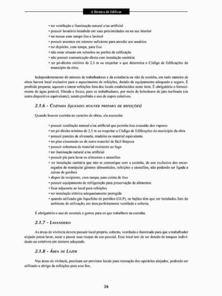 • ler ventilação e iluminação natural c/ou artificial
* possuir lavatório instalado em suas proximidades ou no seu interior
* ler mesas com tampo liso e lavável
• possuir assentos em número suficiente para atender aos usuários
* ter depósito, com lampa, para lixo
* não estar situado em subsolos ou porões de edificação
* não possuir comunicação direta com instalação sanitária
* ter pé-direito mínimo de 2.5 m ou respeitar o que determina o Código de Edificações do
município da obra.
Independentemente do níimero de trabalhadores c da existência ou não de cozinha, em todo canteiro de
obras haverá local exclusivo para o aquecimento de refeições, dotado de equipamento adequado e seguro. E
proibido preparar, aquecer e tomar refeições fora dos locais estabelecidos neste item. É obrigatório o forneci-
mento de água potável, filtrada c fresca, para os trabalhadores, por meio de bebedouro de jato inclinado (ou
outro dispositivo equivalente), sendo proibido o uso de copos coletivos.
2.1.6 - COZINHA (QUANDO HOUVER PREPARO DE REFEIÇÕES)
Quando houver cozinha no canteiro de obras, ela necessita:
* possuir ventilação natural e/ou artificial que permita boa exaustão dos vapores
• ter pé-dircito mínimo de 2,5 m ou respeitar o Código de Edificações do município da obra
• possuir paredes de alvenaria, madeira ou material equivalente
* ter piso cimentado ou de outro material de fácil limpeza
• possuir cobertura de material resistente ao fogo
• ler iluminação natural e/ou artificial
* possuir pia para lavar os alimentos e utensílios
* ter instalação sanitária que não se comunique com a cozinha, de uso exclusivo dos encar-
regados de manipular gêneros alimentícios, refeições c utensílios, não podendo ser ligada a
caixas de gordura
* dispor de recipiente, com tampa, para coleta de lixo
* possuir equipamento dc refrigeração para preservação dc alimentos
* ficar adjacente ao local para refeições
* ter instalação elétrica adequadamente protegida
* quando utilizado gás liquefeito de petróleo (GLP). os bujões têm que ser instalados fora do
ambiente de utilização, em área perfeitamente ventilada e coberta,
É obrigatório o uso de aventais c gorros para os que trabalhem na cozinha.
2.1.7 - LAVANDERIA
As áreas de vivência devem possuir loca! próprio, coberto, ventilado e iluminado para que o trabalhador
alojado possa lavar, secar c passar suas roupas de uso pessoal, Esse local tem de ser dotado de Ianques indivi-
duais ou coletivos em número adequado.
2.1.8 - ÃFTEA DE LAZER
Nas áreas de vivência, precisam ser previstos locais para recreação dos operários alojados, podendo ser
utilizado o abrigo de refeições para esse fim.
 