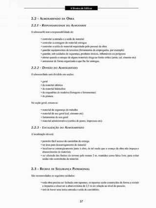 2.2 - ALMOXARIFADO DA OBRA
2.2.1 - RESPONSABILIDADE DO ALMOXARIFE
O almoxarife leni a responsabilidade de:
- contai lar a entrada e a saída de material
- controlar a contagem do material entregue
* controlar a saída do material requisitado pelo pessoal da obra
* guardar equipamentos de terceiros (ferramentas de empregados, por exemplo)
* guardar, sob cuidados de segurança, produtos tóxicos, inflamáveis ou perigosos
* alertar quando o estoque de alguns materiais chega ao limite crítico (areia, cal, cimento etc)
* armazenar de forma organizada o que lhe for entregue.
2.2.2 - DIVISÃO DO ALMOXARIFADO
O almoxarifado será dividi tio em seções:
* geral
* de material elétrico
* de material hidráulico
* de esquadrias de madeira (ferragens c ferramentas)
* de pintura.
Ma seção geral, estoca-se:
* material de segurança do trabalho
* material de uso geral (cal. cimento etc)
* ferramentas de uso geral
* material administrativo (cartões de ponto, impressos ele).
2.2.3 - LOCALIZAÇÃO DO ALMOXARIFADO
A localização deverá:
* permitir fácil acesso do caminhão de entrega
* ter área para descarregamento de material
* localizar-se estrategicamente junto à obra, de lai modo que o avanço tia obra não impeça o
abastecimento de materiais
* ser afastado dos limites do terreno pelo menos 2 m, mantidos como faixa livre, para evitar
saídas mio controladas de material,
2.3 - REGRAS DE SEGURANÇA PATRIMONIAL
Sâo recomendados os seguintes cuidados:
* Ioda obra precisa ser fechada com tapumes; os tapumes serão construídos de fonria a resislir
a impactos e observar a altura mínima de 2.5 ni em relação ao nível do passeio:
* lerá de haver uma única entrada e saída de caminhões;
 