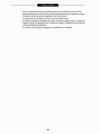 • não se recomenda descarregar nialerial místurando-o com material já existente na obra;
• ninguém poderá entrar ou sair 1
1
0 início ou fim de expediente pela saída de caminhões; qualquer
funcionário terá de sair por porta especifica e com revista incerta;
* o vigia da porta de caminhões necessita ser trocado periodicamente;
• cm todas as chegadas de caminhão será anotada, no impresso próprio, a hora c o número da
chapa do veiculo; a desproporção entre o número de viagens e a distância do fornecedor até
a obra será indicativa de problema;
* os extintores serão mantidos carregados e em condições de ser utilizados.
 