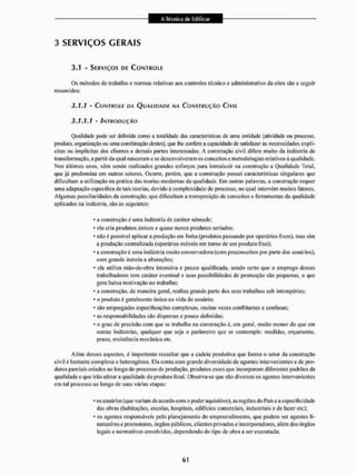 3 SERVIÇOS GERAIS
3.1 - SERVIÇOS DE CONTROLE
Os métodos dc trabalho c normas relativas aos controles técnico e administrativo da obra são a seguir
resumidos:
3.1.1 - C o i  7 f í O í F DA QUALIDADE NA CONSTRUÇÃO CIVIL
3.1.1.1 - INTRODUÇÃO
Qualidade pode ser definida como a totalidade das características dc uma entidade (atividade ou processo,
produto, organização ou uma combinação destes), que lhe confere a capacidade de sutis fazer ás necessidades explí-
citas ou implícitas dos clientes c demais partes interessadas. A construção civil difere muito da indústria de
transformação, a partir da qual nasceram c se desenvolveram os conceitos e metodologias relativos á qualidade,
Nos últimos anos. vêm sendo realizados grandes esforços para introduzir na construção a Qualidade Total,
que já predomina em outros setores. Ocorre, porém, que a construção possui características singulares que
dificultam a utilização na prática das teorias modernas da qualidade. Em outras palavras, a construção requer
uma adaptação especifica de tais leorias, devido á complexidade do processo, no qual intervêm muitos fatores.
Algumas peculiaridades da construção, que dificultam a transposição de conceitos e ferramentas da qualidade
aplicados na indústria, são as seguintes:
* a construção é uma indústria de caráter nômade;
* ela cria produtos únicos e quase nunca produtos seriados;
* não é possível aplicar a produção em linha (produtos passando por operários fixos), mas sim
a produção centralizada (operários móveis em torno de um produto fixo);
- a construção é uma indústria muito conservadora (com preconceitos por parle dos usuários),
com grande inércia a alterações;
* ela utiliza mão-de-obra intensiva e pouco qualificada, sendo certo que o emprego desses
trabalhadores tem caráler eventual e suas possibilidades de promoção são pequenas, o que
gera baia motivação no irabalho;
* a construção, de maneira geral, realiza grande paile dos seus trabalhos sob intempéries;
* o produto é geralmente único na vida cio usuário;
* são empregadas especificações complexas, muitas vezes conflitantes e confusas;
- as responsabilidades são dispersas e pouco definidas;
* o grau de precisão com que se irabalha na construção é. em geral, muito menor do que em
outras indústrias, qualquer que seja o parâmetro que sc contemple: medidas, orçamento,
prazo, resistência mecânica etc.
Além desses aspectos, é importante ressaltar que a cadeia produtiva que forma o setor da construção
civil é bastante complexa e heterogênea. Ela conta com grande diversidade de agentes intervenientes e de pro-
dutos parciais criados ao longo do processo de produção, produtos esses que incorporam diferentes padrões da
qualidade« que irão afetara qualidade do produto final, observa-se que são diversos os agentes intervenientes
em tal processo ao longo de suas várias etapas:
*os usuários (que variam de acordo com o poder aquisitivo), as regiões do País ca especificidade
das obras (habitações, escolas, hospilais, edifícios comerciais, industriais e de lazer etc):
- os agentes responsáveis pelo planejamento do empreendimento, que podem ser agenles fi-
nanceiros c promotores, órgãos públicos, clientes privados e incorporadores, além dos órgãos
legais c normativos envolvidos, dependendo do tipo cie obra a ser executada;
 