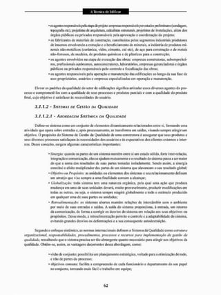 • os agentesresponsáveispela etapa deprojeto: empresas responsáveis porcsludos preliminares (sondagem,
topografia etc), projetistas de arquitetura, calculistas estruturais, projetistas de instalações, além dos
órgãos públicos ou privados responsáveis pela aprovação e coordenação do projeto;
• os fabricantes de materiais de construção, constituídos pelos segmentos industriais produtores
de insumos envolvendo a extração c o beneficiamento de minerais, a indústria de produtos mi-
nerais não-mctálicos (cerâmica, vidro, cimento, cal etc), dc aço para construção c de metais
não-terrosos, de madeira, de produtos químicos e de plásticos para a construção;
• os agentes envolvidos na etapa de execução das obras: empresas construtoras, subempreitei-
ros, profissionais autônomos, auioconstruiores, laboratórios, empresas gcrcnciadoras c órgãos
públicos ou privados responsáveis pelo controle e fiscalização das obras;
• os agentes responsáveis pela operação e manutenção das edificações ao longo da sua fase de
uso: proprietários, usuários c empresas especializadas em operação e manutenção.
Elevar os padrões da qualidade do setor de edificações significa articular esses diversos agentes do pro-
cesso e comprometê-los cora a qualidade dc seus processos e produtos parciais e com a qualidade do produto
final, cujo objetivo é satisfazer ás necessidades do usuário.
3.1.1.2 - SISTEMAS DE CESTÃO DA QUALIDADE
3.1.1.2.1 • ABORDAGEM SISTÊMICA DA QUALIDADE
Define-se sistema como um conjunto dc elementos dinamicamente relacionados entre si, formando uma
atividade que opera sobre entradas e. após processamento, as transforma em sardas, visando sempre atingir um
objetivo, O propósito do Sistema de Gestão da Qualidade de uma constritora é assegurar que seus produtos e
seus diversos processos satisfaçam às necessidades dos usuários e ás expectativas dos clientes externos e inter-
nos, Desse conceito, surgem algumas características importantes:
• Sinergia: quando as partes de um sistema mantêm entre si um estado sólido, forte inter-relação,
integração e comunicação, elas se ajudam mutuamente e oresultadodo sistema passa a ser maior
do que a soma dos resultados de suas partes tomadas isoladamente, Sendo assim, a sinergia
constitui o efeito mutíplieador das parles de um sistema que utavancain o seu resultado global;
• Objetivo ou Propósito: as unidades ou elementos dos sistemas e seu relacionamento definem
um arranjo que visa sempre a uma finalidade comum a alcançar;
• Globalização: todo sistema tem uma natureza orgânica, pela qual uma ação que produza
mudança em uma de suas unidades deverá, muito provavelmente, produzir modificações em
todas as outras, ou seja. o sislema sempre reagirá globalmente a lodo o estimulo produzido
em qualquer uma de suas partes ou unidades:
• Retroalimentação: os sistemas abertos mantêm relações de intercâmbio com o ambiente
por meio de suas entradas e saídas. A saída do sistema proporciona, à entrada, um retorno
da comunicação, de forma a corrigir os desvios do sistema em relação nos seus objetivos ou
propósitos. Desse modo, a retroalimentação permite o controle e a adaptabilidade do sistema,
evitando grandes desvios ou deformações e a sua consequente autodestruição.
Segundo o enfoque sistêmico, as normas internacionais definem o Sistema da Qualidade como estrutura
organizacional, responsabilidades, procedimentos, processos e recursos para implementação da gestão da
qualidade, ressaltando que o sistema precisa sertão abrangente quanto necessário para atingir aos objetivos da
qualidade. Obtém-se, assim, as vantagens decorrentes dessa abordagem, como:
• visão de conjunto: possibilila um planejamento estratégico, voltado para a otimização do todo,
e não de partes do processo;
• objetivos comuns: facilita a compreensão de cada funcionário e departamento do seu papel
no conjunto, tornando mais fácil o trabailio em equipe;
 