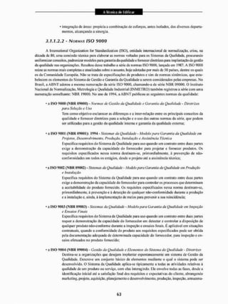 4 integração de áreas: propicia a combinação de esforços, antes isolados, dos diversos departa-
mentos, alcançando a sinergia.
3.1,1,2.2 - NORMAS ISO 9000
A International Organization for Standardization (ISO), entidade internacional de normalização, criou, na
década de 80, uma comissão técnica para elaborar as normas voltadas para os Sistemas da Qualidade, procurando
uniformizar conceitos, padronizar modelos para garantia da qualidade e fornecer diretrizes para implantação de gestão
da qualidade nas organizações. Resultou desse trabalho a série de normas ISO 9000. lançada em 1987, A ISO 9000
reúne as normas mais completas e atualizadas sobre o assunto, hoje adotadas por mais de 50 países, dentre os quais
os da Comunidade Européia. Não se trata de especificações de produtos e sim de normas sistêmicas, que esta-
belecem os elementos do Sistema de Gestão e Garantia da Qualidade a serem considerados pelas empresas. No
Brasil, a A B N T adotou a mesma numeração da série ISO 9000. chamando-a de série N B R 09000. O instituto
Nacional de Normalização, Metrologia e Qualidade Industrial ( I N M E T R O ) também registrou a série com uma
numeração semelhante: N B R 19000. No ano de 1994, a A B N T publicou as seguintes normas da qualidade:
• a I S O 9000 ( N B R 09000) - Normas de Gestão da Qualidade e Garantia da Qualidade - Diretrizes
para Seleção e Uso
Tem como objetivo esclarecer as diferenças e a inter-relação entre os principais conceitos da
qualidade e fornecer diretrizes para a seleção e o uso das outras normas da série, que podem
ser utilizadas para a gestão da qualidade interna e garantia da qualidade externa:
- a I S O 9001 ( N B R 09001): 1994 - Sistemas da Qualidade - Modelo para Garantia da Qualidade em
Projetos, Desenvolvimento, Produção, Instalação e Assistência Tia sica
Especifica requisitos do Sistema da Qualidade para uso quando uni contrato entre duas partes
exige a demonstração da capacidade do fornecedor para projetar e fornecer produtos. Os
requisitos especificados nessa norma destinam-se. primordialmente, à prevenção de não-
eon forni idades em iodos os estágios, desde o projeto alé a assistência técnica;
• a ISO 9002 ( N B R 09002.) - Sistemas da Qualidade - Modelo para Garantia da Qualidade em Produção
e Instalação
Especifica requisitos do Sistema da Qualidade para uso quando uni contrato entre duas partes
exige a demonstração da capacidade do fornecedor para controlar os processos que determinam
a aceitabilidade do produto fornecido. Os requisitos especificados nessa norma destinam-se,
primordialmente, á prevenção e á detecção de qualquer não-conformidade durante a produção
e a instalação e, ainda, ã implementação dc meios para prevenir a sua reincidência;
• a ISO 9003 ( N B R 09003} - Sistemas da Qualidade - Modelo para Garantia da Qualidade em Inspeção
t? Ensaios Finais
Especifica requisitos do Sistema da Qualidade para uso quando um contrato entre duas partes
requer a demonstração da capacidade do fornecedor em detectar e controlar a disposição de
qualquer produto não-conforme durante a inspeção e ensaios Itnais. É aplicável em situações
contratuais, quando a conformidade do produto aos requisitos especificados pode ser obtida
pela documentação adequada dc determinada capacidade do fornecedor, para inspeção e en-
saios efetuados no produto fornecido;
• a I S O 9(104 ( N B R 09004) - Gestão da Qualidade e Elementos do Sistema da Qualidade - Diretrizes
Destina-se a organizações que desejam implantar espontaneamente um sistema de Gestão da
Qualidade. Descreve um conjunto básico de elementos mediante o qual o sistema pode ser
desenvolvido. O Sistema da Qualidade aplica-se tipicamente a todas as atividades relativas à
qualidade de um produto ou serviço, com elas interagindo. Ele envolve iodas as fases, desde a
identificação inicial até a satisfação final dos requisitos c expectativas do cliente, abrangendo
marketing, projeto, aquisição, planejamento e desenvolvimento, produção, inspeção, a nnazena-
 